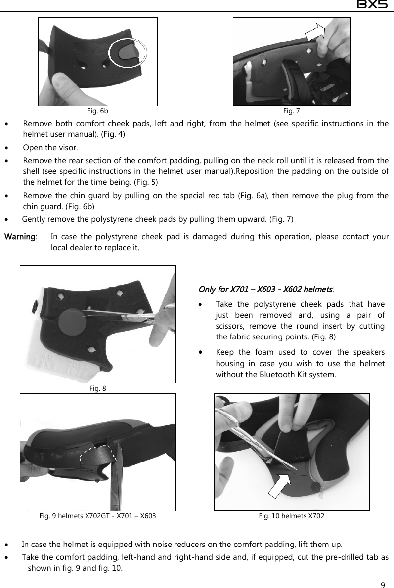  BX5  9  Remove  both  comfort cheek  pads,  left  and  right, from  the  helmet  (see  specific  instructions  in  the helmet user manual). (Fig. 4)  Open the visor.  Remove the rear section of the comfort padding, pulling on the neck roll until it is released from the shell (see specific instructions in the helmet user manual).Reposition the padding on the outside of the helmet for the time being. (Fig. 5)  Remove the  chin guard  by  pulling  on the  special red tab (Fig. 6a), then  remove  the  plug  from the chin guard. (Fig. 6b)   Gently remove the polystyrene cheek pads by pulling them upward. (Fig. 7) Warning:  In  case  the  polystyrene  cheek  pad  is  damaged  during  this  operation,  please  contact  your local dealer to replace it.    In case the helmet is equipped with noise reducers on the comfort padding, lift them up.  Take the comfort padding, left-hand and right-hand side and, if equipped, cut the pre-drilled tab as shown in fig. 9 and fig. 10.  Fig. 6b  Fig. 7  Fig. 8 Only for X701 – X603 - X602 helmets:  Take  the  polystyrene  cheek  pads  that  have just  been  removed  and,  using  a  pair  of scissors,  remove  the  round  insert  by  cutting the fabric securing points. (Fig. 8)  Keep  the  foam  used  to  cover  the  speakers housing  in  case  you  wish  to  use  the  helmet without the Bluetooth Kit system.  Fig. 9 helmets X702GT - X701 – X603  Fig. 10 helmets X702 