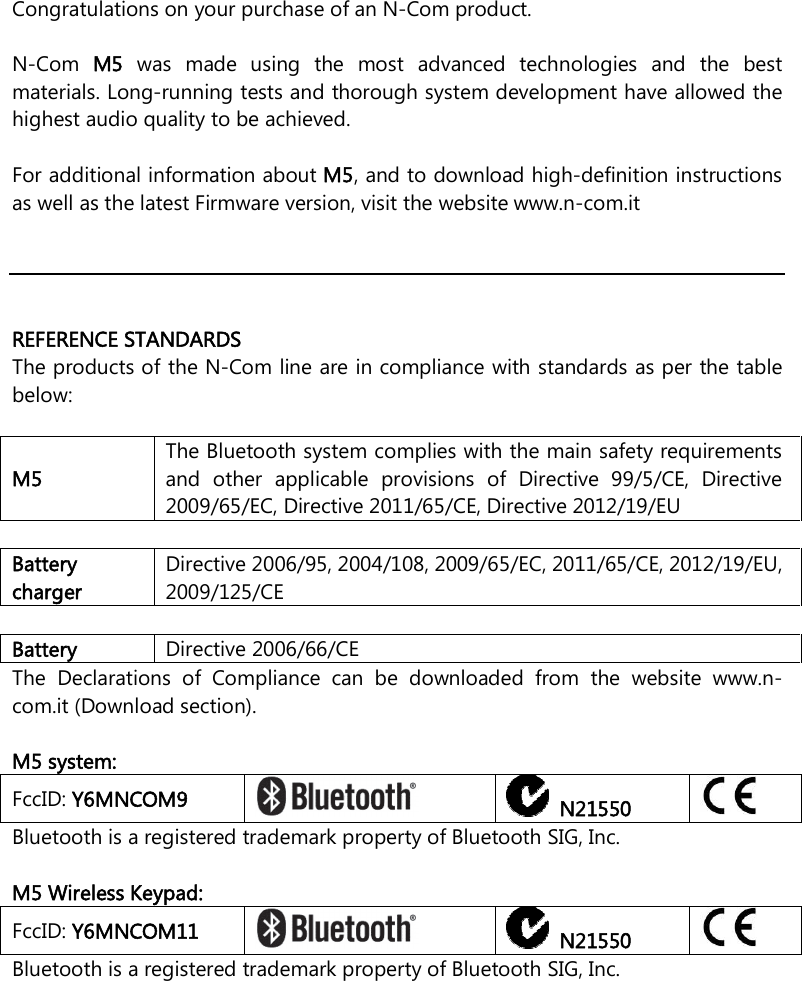    Congratulations on your purchase of an N-Com product.  N-Com  M5  was  made  using  the  most  advanced  technologies  and  the  best materials. Long-running tests and thorough system development have allowed the highest audio quality to be achieved.  For additional information about M5, and to download high-definition instructions as well as the latest Firmware version, visit the website www.n-com.it      REFERENCE STANDARDS The products of the N-Com line are in compliance with standards as per the table below:  M5 The Bluetooth system complies with the main safety requirements and  other  applicable  provisions  of  Directive  99/5/CE,  Directive 2009/65/EC, Directive 2011/65/CE, Directive 2012/19/EU  Battery charger Directive 2006/95, 2004/108, 2009/65/EC, 2011/65/CE, 2012/19/EU, 2009/125/CE  Battery  Directive 2006/66/CE The  Declarations  of  Compliance  can  be  downloaded  from  the  website  www.n-com.it (Download section).  M5 system: FccID: Y6MNCOM9     N21550  Bluetooth is a registered trademark property of Bluetooth SIG, Inc.  M5 Wireless Keypad: FccID: Y6MNCOM11     N21550  Bluetooth is a registered trademark property of Bluetooth SIG, Inc.  