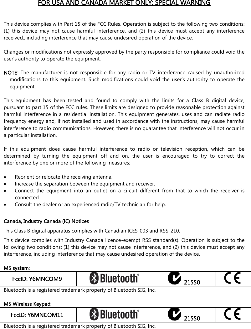    FOR USA AND CANADA MARKET ONLY: SPECIAL WARNING   This device complies with Part 15 of the FCC Rules. Operation is subject to the following two conditions: (1)  this  device  may  not  cause  harmful  interference,  and  (2)  this  device  must  accept  any  interference received,, including interference that may cause undesired operation of the device.  Changes or modifications not expressly approved by the party responsible for compliance could void the user’s authority to operate the equipment.  NOTE:  The  manufacturer  is  not  responsible  for  any  radio  or  TV  interference  caused  by  unauthorized modifications  to  this  equipment.  Such  modifications  could  void  the  user’s  authority  to  operate  the equipment.  This  equipment  has  been  tested  and  found  to  comply  with  the  limits  for  a  Class  B  digital  device, pursuant to part 15 of the FCC rules. These limits are designed to provide reasonable protection against harmful  interference in a  residential  installation. This  equipment  generates,  uses and can  radiate radio frequency energy and, if not installed and used in accordance with the instructions,  may cause harmful interference to radio communications. However, there is no guarantee that interference will not occur in a particular installation.   If  this  equipment  does  cause  harmful  interference  to  radio  or  television  reception,  which  can  be determined  by  turning  the  equipment  off  and  on,  the  user  is  encouraged  to  try  to  correct  the interference by one or more of the following measures:   Reorient or relocate the receiving antenna.  Increase the separation between the equipment and receiver.  Connect  the  equipment  into  an  outlet  on  a  circuit  different  from  that  to  which  the  receiver  is connected.  Consult the dealer or an experienced radio/TV technician for help.  Canada, Industry Canada (IC) Notices This Class B digital apparatus complies with Canadian ICES-003 and RSS-210. This device  complies with Industry Canada licence-exempt RSS standard(s). Operation is subject  to the following two conditions: (1) this device may not cause interference, and (2) this device must accept any interference, including interference that may cause undesired operation of the device.  M5 system: FccID: Y6MNCOM9     21550  Bluetooth is a registered trademark property of Bluetooth SIG, Inc.  M5 Wireless Keypad: FccID: Y6MNCOM11     21550  Bluetooth is a registered trademark property of Bluetooth SIG, Inc. 