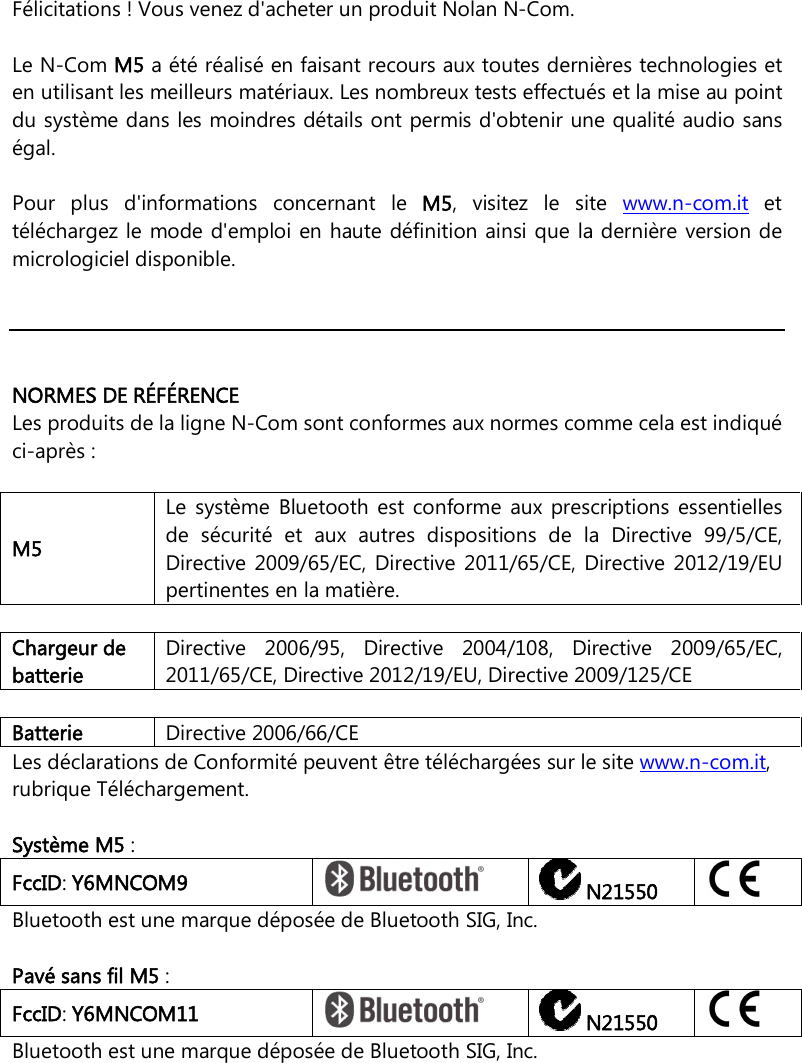     Félicitations ! Vous venez d&apos;acheter un produit Nolan N-Com.  Le N-Com M5 a été réalisé en faisant recours aux toutes dernières technologies et en utilisant les meilleurs matériaux. Les nombreux tests effectués et la mise au point du système dans les moindres détails ont permis d&apos;obtenir une qualité audio sans égal.  Pour  plus  d&apos;informations  concernant  le  M5,  visitez  le  site  www.n-com.it  et téléchargez le mode d&apos;emploi en haute définition ainsi que la dernière  version de micrologiciel disponible.      NORMES DE RÉFÉRENCE Les produits de la ligne N-Com sont conformes aux normes comme cela est indiqué ci-après :  M5 Le  système  Bluetooth  est  conforme  aux  prescriptions  essentielles de  sécurité  et  aux  autres  dispositions  de  la  Directive  99/5/CE, Directive  2009/65/EC,  Directive  2011/65/CE,  Directive  2012/19/EU pertinentes en la matière.    Chargeur de batterie Directive  2006/95,  Directive  2004/108,  Directive  2009/65/EC, 2011/65/CE, Directive 2012/19/EU, Directive 2009/125/CE  Batterie   Directive 2006/66/CE Les déclarations de Conformité peuvent être téléchargées sur le site www.n-com.it, rubrique Téléchargement.  Système M5 : FccID: Y6MNCOM9   N21550  Bluetooth est une marque déposée de Bluetooth SIG, Inc.  Pavé sans fil M5 : FccID: Y6MNCOM11   N21550  Bluetooth est une marque déposée de Bluetooth SIG, Inc.  