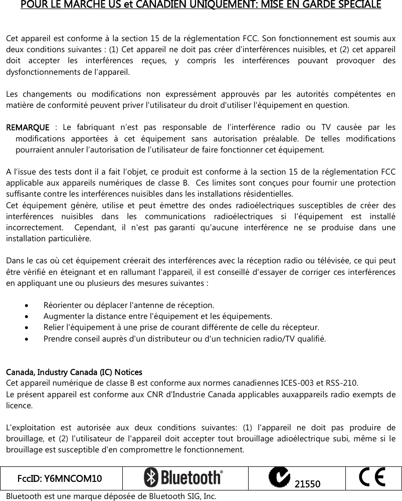    POUR LE MARCHE US et CANADIEN UNIQUEMENT: MISE EN GARDE SPECIALE   Cet appareil est conforme à la section 15 de la réglementation FCC. Son fonctionnement est soumis aux deux conditions suivantes : (1) Cet appareil ne doit pas créer d’interférences nuisibles, et (2) cet appareil doit  accepter  les  interférences  reçues,  y  compris  les  interférences  pouvant  provoquer  des dysfonctionnements de l’appareil.  Les  changements  ou  modifications  non  expressément  approuvés  par  les  autorités  compétentes  en matière de conformité peuvent priver l&apos;utilisateur du droit d&apos;utiliser l&apos;équipement en question.   REMARQUE  :  Le  fabriquant  n’est  pas  responsable  de  l’interférence  radio  ou  TV  causée  par  les modifications  apportées  à  cet  équipement  sans  autorisation  préalable.  De  telles  modifications pourraient annuler l’autorisation de l’utilisateur de faire fonctionner cet équipement.    A l’issue des tests dont il a fait l’objet, ce produit est conforme à la section 15 de la réglementation FCC applicable  aux  appareils  numériques  de classe B.   Ces  limites sont  conçues pour  fournir  une protection suffisante contre les interférences nuisibles dans les installations résidentielles.   Cet  équipement  génère,  utilise  et  peut  émettre  des  ondes  radioélectriques  susceptibles  de  créer  des interférences  nuisibles  dans  les  communications  radioélectriques  si  l&apos;équipement  est  installé incorrectement.    Cependant,  il  n&apos;est  pas garanti  qu&apos;aucune  interférence  ne  se  produise  dans  une installation particulière.    Dans le cas où cet équipement créerait des interférences avec la réception radio ou télévisée, ce qui peut être vérifié en éteignant et en rallumant l&apos;appareil, il est conseillé d&apos;essayer de corriger ces interférences en appliquant une ou plusieurs des mesures suivantes :   Réorienter ou déplacer l&apos;antenne de réception.    Augmenter la distance entre l&apos;équipement et les équipements.   Relier l&apos;équipement à une prise de courant différente de celle du récepteur.   Prendre conseil auprès d&apos;un distributeur ou d&apos;un technicien radio/TV qualifié.    Canada, Industry Canada (IC) Notices Cet appareil numérique de classe B est conforme aux normes canadiennes ICES-003 et RSS-210. Le présent appareil est conforme aux CNR d&apos;Industrie Canada applicables auxappareils radio exempts de licence.   L&apos;exploitation  est  autorisée  aux  deux  conditions  suivantes:  (1)  l&apos;appareil  ne  doit  pas  produire  de brouillage,  et  (2)  l&apos;utilisateur  de  l&apos;appareil  doit accepter  tout  brouillage  adioélectrique  subi,  même  si  le brouillage est susceptible d&apos;en compromettre le fonctionnement.  FccID: Y6MNCOM10     21550  Bluetooth est une marque déposée de Bluetooth SIG, Inc.   