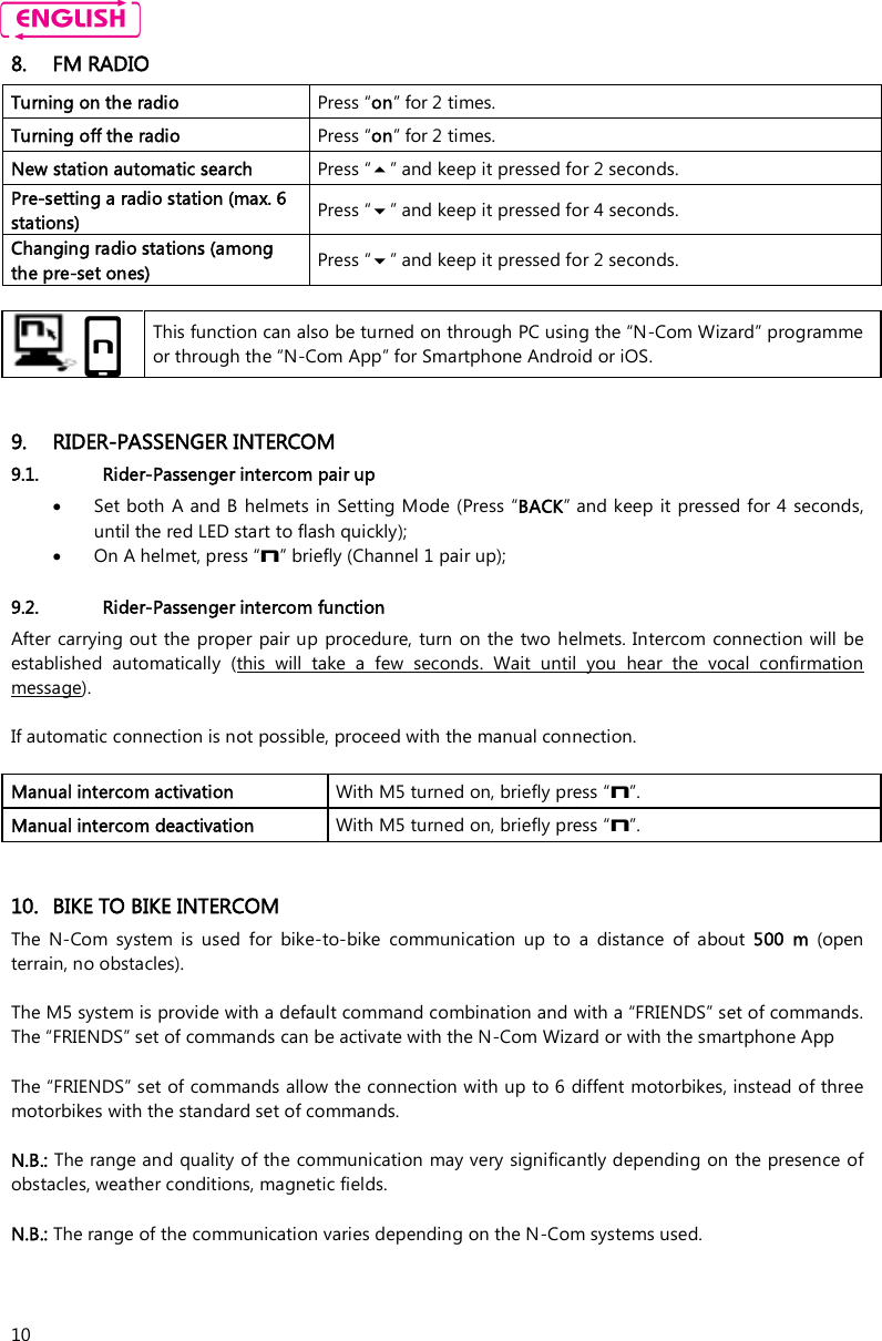    10 8. FM RADIO Turning on the radio  Press “on” for 2 times. Turning off the radio  Press “on” for 2 times. New station automatic search  Press “” and keep it pressed for 2 seconds. Pre-setting a radio station (max. 6 stations)  Press “” and keep it pressed for 4 seconds. Changing radio stations (among the pre-set ones)  Press “” and keep it pressed for 2 seconds.     This function can also be turned on through PC using the “N-Com Wizard” programme or through the “N-Com App” for Smartphone Android or iOS.   9. RIDER-PASSENGER INTERCOM 9.1. Rider-Passenger intercom pair up  Set both A and B helmets in Setting Mode (Press “BACK” and keep  it pressed for 4 seconds, until the red LED start to flash quickly);  On A helmet, press “n” briefly (Channel 1 pair up);  9.2. Rider-Passenger intercom function After carrying out the proper  pair up procedure, turn  on the two helmets. Intercom connection will be established  automatically  (this  will  take  a  few  seconds.  Wait  until  you  hear  the  vocal  confirmation message).   If automatic connection is not possible, proceed with the manual connection.  Manual intercom activation   With M5 turned on, briefly press “n”. Manual intercom deactivation   With M5 turned on, briefly press “n”.   10. BIKE TO BIKE INTERCOM The  N-Com  system  is  used  for  bike-to-bike  communication  up  to  a  distance  of  about  500  m  (open terrain, no obstacles).  The M5 system is provide with a default command combination and with a “FRIENDS” set of commands. The “FRIENDS” set of commands can be activate with the N-Com Wizard or with the smartphone App  The “FRIENDS” set of commands allow the connection with up to 6 diffent motorbikes, instead of three motorbikes with the standard set of commands.  N.B.: The range and quality of the communication may very significantly depending on the presence of obstacles, weather conditions, magnetic fields.  N.B.: The range of the communication varies depending on the N-Com systems used.  