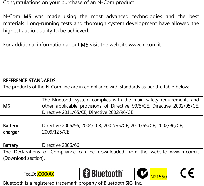   Congratulations on your purchase of an N-Com product.  N-Com  M5  was  made  using  the  most  advanced  technologies  and  the  best materials. Long-running tests and thorough system development have allowed the highest audio quality to be achieved.  For additional information about M5 visit the website www.n-com.it      REFERENCE STANDARDS The products of the N-Com line are in compliance with standards as per the table below:  M5 The  Bluetooth  system  complies  with  the  main  safety  requirements  and other  applicable  provisions  of  Directive  99/5/CE,  Directive  2002/95/CE, Directive 2011/65/CE, Directive 2002/96/CE  Battery charger Directive 2006/95, 2004/108, 2002/95/CE, 2011/65/CE, 2002/96/CE, 2009/125/CE  Battery  Directive 2006/66 The  Declarations  of  Compliance  can  be  downloaded  from  the  website  www.n-com.it (Download section).  FccID: XXXXXX    N21550   Bluetooth is a registered trademark property of Bluetooth SIG, Inc.    