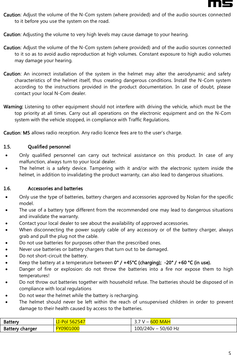  M5  5 Caution: Adjust the volume of the N-Com system (where provided) and of the audio sources connected to it before you use the system on the road.  Caution: Adjusting the volume to very high levels may cause damage to your hearing.  Caution: Adjust the volume of the N-Com system (where provided) and of the audio sources connected to it so as to avoid audio reproduction at high volumes. Constant exposure to high audio volumes may damage your hearing.   Caution:  An  incorrect  installation  of  the  system  in  the  helmet  may  alter  the  aerodynamic  and  safety characteristics of  the helmet itself, thus creating  dangerous conditions.  Install  the N-Com system according  to  the  instructions  provided  in  the  product  documentation.  In  case  of  doubt,  please contact your local N-Com dealer.  Warning: Listening to other equipment should not interfere with driving the vehicle, which must be the top priority at all  times.  Carry out all  operations  on the  electronic equipment and on the N-Com system with the vehicle stopped, in compliance with Traffic Regulations.    Caution: M5 allows radio reception. Any radio licence fees are to the user’s charge.  1.5. Qualified personnel  Only  qualified  personnel  can  carry  out  technical  assistance  on  this  product.  In  case  of  any malfunction, always turn to your local dealer.  The  helmet  is  a  safety  device.  Tampering  with  it  and/or  with  the  electronic  system  inside  the helmet, in addition to invalidating the product warranty, can also lead to dangerous situations.  1.6. Accessories and batteries  Only use the type of batteries, battery chargers and accessories approved by Nolan for the specific model.  The use of a battery type different from the recommended one may lead to dangerous situations and invalidate the warranty.  Contact your local dealer to see about the availability of approved accessories.  When  disconnecting  the  power  supply  cable  of  any  accessory  or  of  the  battery  charger,  always grab and pull the plug not the cable.  Do not use batteries for purposes other than the prescribed ones.  Never use batteries or battery chargers that turn out to be damaged.  Do not short-circuit the battery.  Keep the battery at a temperature between 0° / +45°C (charging);  -20° / +60 °C (in use).  Danger  of  fire  or  explosion:  do  not  throw  the  batteries  into  a  fire  nor  expose  them  to  high temperatures!  Do not throw out batteries together with household refuse. The batteries should be disposed of in compliance with local regulations  Do not wear the helmet while the battery is recharging.  The  helmet  should  never  be  left  within  the  reach  of  unsupervised  children  in  order  to  prevent damage to their health caused by access to the batteries.  Battery  LI-Pol 562547  3.7 V – 600 MAH Battery charger  FY0901000  100/240v – 50/60 Hz  
