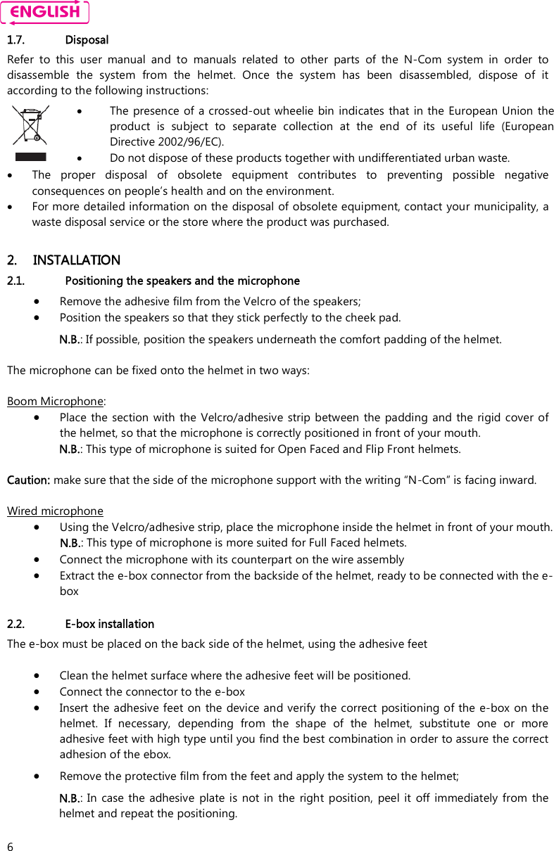    6 1.7. Disposal Refer  to  this  user  manual  and  to  manuals  related  to  other  parts  of  the  N-Com  system  in  order  to disassemble  the  system  from  the  helmet.  Once  the  system  has  been  disassembled,  dispose  of  it according to the following instructions:   The presence of a crossed-out wheelie bin indicates that in the European Union  the product  is  subject  to  separate  collection  at  the  end  of  its  useful  life  (European Directive 2002/96/EC).  Do not dispose of these products together with undifferentiated urban waste.   The  proper  disposal  of  obsolete  equipment  contributes  to  preventing  possible  negative consequences on people’s health and on the environment.  For more detailed information on the disposal of obsolete equipment, contact your municipality, a waste disposal service or the store where the product was purchased.  2. INSTALLATION 2.1. Positioning the speakers and the microphone  Remove the adhesive film from the Velcro of the speakers;  Position the speakers so that they stick perfectly to the cheek pad.  N.B.: If possible, position the speakers underneath the comfort padding of the helmet.   The microphone can be fixed onto the helmet in two ways:  Boom Microphone:   Place the  section with  the  Velcro/adhesive  strip between the  padding and the  rigid  cover  of the helmet, so that the microphone is correctly positioned in front of your mouth. N.B.: This type of microphone is suited for Open Faced and Flip Front helmets.  Caution: make sure that the side of the microphone support with the writing “N-Com” is facing inward.  Wired microphone   Using the Velcro/adhesive strip, place the microphone inside the helmet in front of your mouth. N.B.: This type of microphone is more suited for Full Faced helmets.   Connect the microphone with its counterpart on the wire assembly  Extract the e-box connector from the backside of the helmet, ready to be connected with the e-box  2.2. E-box installation The e-box must be placed on the back side of the helmet, using the adhesive feet   Clean the helmet surface where the adhesive feet will be positioned.   Connect the connector to the e-box   Insert the adhesive feet on the  device and verify the correct positioning of the e-box on the helmet.  If  necessary,  depending  from  the  shape  of  the  helmet,  substitute  one  or  more adhesive feet with high type until you find the best combination in order to assure the correct adhesion of the ebox.  Remove the protective film from the feet and apply the system to the helmet; N.B.:  In case the  adhesive  plate is not in  the  right  position,  peel it  off  immediately  from  the helmet and repeat the positioning.  