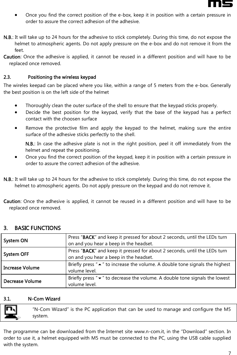  M5  7  Once you find the correct position of the e-box, keep it in position with a certain pressure in order to assure the correct adhesion of the adhesive.  N.B.: It will take up to 24 hours for the adhesive to stick completely. During this time, do not expose the helmet to atmospheric agents. Do not apply pressure on the e-box and do not remove it from the feet. Caution:  Once the  adhesive is applied,  it  cannot be  reused  in  a  different  position  and will have to be replaced once removed.   2.3. Positioning the wireless keypad The wireles keepad can be placed where you like, within a range of 5 meters from the e-box. Generally the best position is on the left side of the helmet    Thoroughly clean the outer surface of the shell to ensure that the keypad sticks properly.  Decide  the  best  position  for  the  keypad,  verify  that  the  base  of  the  keypad  has  a  perfect contact with the choosen surface  Remove  the  protective  film  and  apply  the  keypad  to  the  helmet,  making  sure  the  entire surface of the adhesive sticks perfectly to the shell. N.B.:  In case the  adhesive  plate is not in  the  right  position,  peel it  off  immediately from  the helmet and repeat the positioning.   Once you find the correct position of the keypad, keep it in position with a certain pressure in order to assure the correct adhesion of the adhesive.  N.B.: It will take up to 24 hours for the adhesive to stick completely. During this time, do not expose the helmet to atmospheric agents. Do not apply pressure on the keypad and do not remove it.  Caution:  Once the  adhesive is applied,  it  cannot be  reused  in  a  different  position and will have to  be replaced once removed.    3. BASIC FUNCTIONS System ON  Press “BACK” and keep it pressed for about 2 seconds, until the LEDs turn on and you hear a beep in the headset. System OFF   Press “BACK” and keep it pressed for about 2 seconds, until the LEDs turn on and you hear a beep in the headset. Increase Volume  Briefly press “” to increase the volume. A double tone signals the highest volume level. Decrease Volume  Briefly press “” to decrease the volume. A double tone signals the lowest volume level.  3.1. N-Com Wizard   “N-Com Wizard” is the PC application that can be used to manage and configure the M5 system.  The programme can be downloaded from the Internet site www.n-com.it, in the “Download” section. In order to use it, a helmet equipped with M5 must be connected to the PC, using the USB cable supplied with the system. 