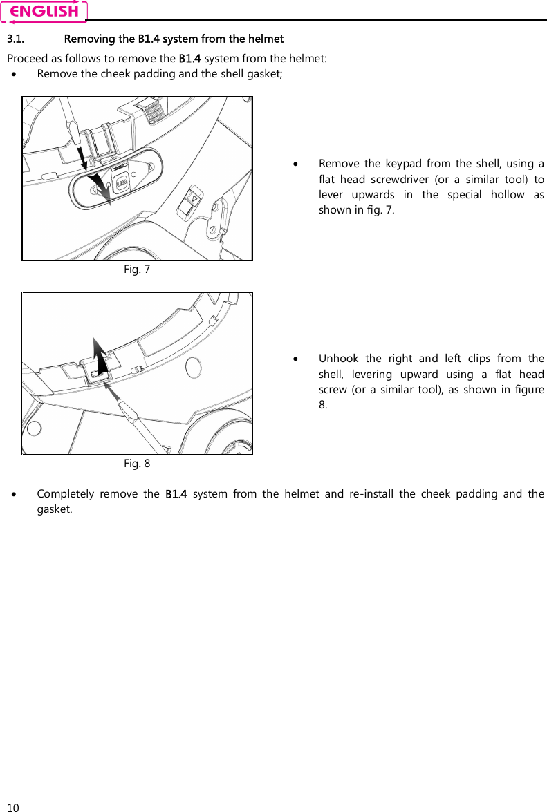    10 3.1. Removing the B1.4 system from the helmet Proceed as follows to remove the B1.4 system from the helmet:  Remove the cheek padding and the shell gasket;   Fig. 7  Remove  the  keypad  from  the shell, using a flat  head  screwdriver  (or  a  similar  tool)  to lever  upwards  in  the  special  hollow  as shown in fig. 7.   Fig. 8  Unhook  the  right  and  left  clips  from  the shell,  levering  upward  using  a  flat  head screw  (or  a  similar tool), as  shown  in  figure 8.   Completely  remove  the  B1.4  system  from  the  helmet  and  re-install  the  cheek  padding  and  the gasket. 