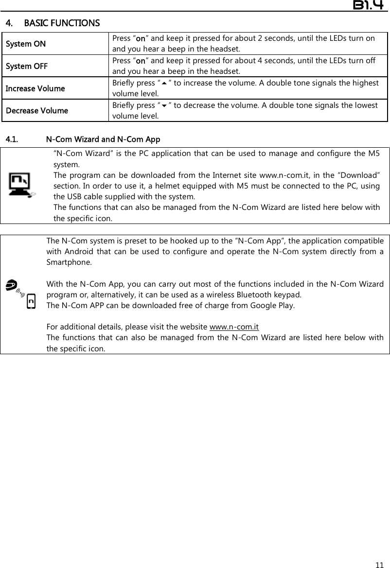  B1.4  11 4. BASIC FUNCTIONS System ON Press “on” and keep it pressed for about 2 seconds, until the LEDs turn on and you hear a beep in the headset. System OFF  Press “on” and keep it pressed for about 4 seconds, until the LEDs turn off and you hear a beep in the headset. Increase Volume Briefly press “” to increase the volume. A double tone signals the highest volume level. Decrease Volume Briefly press “” to decrease the volume. A double tone signals the lowest volume level.  4.1. N-Com Wizard and N-Com App  “N-Com Wizard” is the PC application that  can be used to manage and configure the M5 system. The program can be  downloaded from the Internet site www.n-com.it, in the  “Download” section. In order to use it, a helmet equipped with M5 must be connected to the PC, using the USB cable supplied with the system. The functions that can also be managed from the N-Com Wizard are listed here below with the specific icon.   The N-Com system is preset to be hooked up to the “N-Com App”, the application compatible with  Android  that  can  be  used to  configure and  operate  the  N-Com  system  directly  from  a Smartphone.   With the N-Com App, you can carry out most of the functions included in the N-Com Wizard program or, alternatively, it can be used as a wireless Bluetooth keypad. The N-Com APP can be downloaded free of charge from Google Play.  For additional details, please visit the website www.n-com.it The functions  that can  also  be  managed  from the N-Com  Wizard are listed here below with the specific icon.  