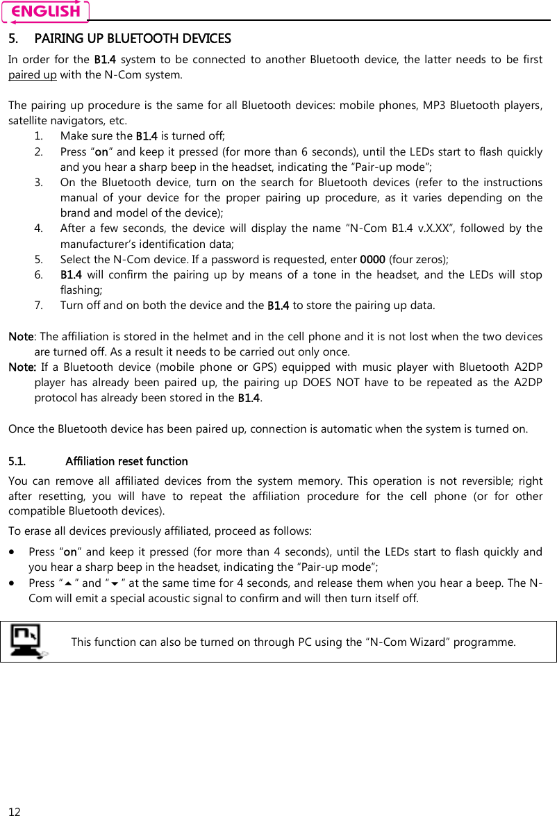   12 5. PAIRING UP BLUETOOTH DEVICES In  order  for the B1.4  system to  be  connected  to  another Bluetooth device, the  latter  needs  to  be first paired up with the N-Com system.  The pairing up procedure is the same for all Bluetooth devices: mobile phones, MP3 Bluetooth players, satellite navigators, etc. 1. Make sure the B1.4 is turned off; 2. Press “on” and keep it pressed (for more than 6 seconds), until the LEDs start to flash quickly and you hear a sharp beep in the headset, indicating the “Pair-up mode”; 3. On  the  Bluetooth  device,  turn  on  the  search  for  Bluetooth  devices  (refer  to  the  instructions manual  of  your  device  for  the  proper  pairing  up  procedure,  as  it  varies  depending  on  the brand and model of the device); 4. After  a  few seconds,  the  device  will  display  the  name  “N-Com B1.4  v.X.XX”, followed  by  the manufacturer’s identification data; 5. Select the N-Com device. If a password is requested, enter 0000 (four zeros); 6. B1.4  will  confirm  the  pairing  up  by  means  of  a  tone  in  the  headset,  and  the  LEDs  will  stop flashing; 7. Turn off and on both the device and the B1.4 to store the pairing up data.  Note: The affiliation is stored in the helmet and in the cell phone and it is not lost when the two devices are turned off. As a result it needs to be carried out only once. Note:  If  a  Bluetooth  device  (mobile  phone  or  GPS)  equipped  with  music  player  with  Bluetooth  A2DP player  has  already  been  paired  up, the  pairing  up  DOES  NOT  have  to  be  repeated  as  the  A2DP protocol has already been stored in the B1.4.  Once the Bluetooth device has been paired up, connection is automatic when the system is turned on.   5.1. Affiliation reset function  You  can  remove  all  affiliated  devices  from  the  system  memory.  This  operation  is  not  reversible;  right after  resetting,  you  will  have  to  repeat  the  affiliation  procedure  for  the  cell  phone  (or  for  other compatible Bluetooth devices). To erase all devices previously affiliated, proceed as follows:  Press “on” and  keep  it  pressed (for more than 4  seconds),  until the LEDs  start  to flash  quickly and you hear a sharp beep in the headset, indicating the “Pair-up mode”;  Press “” and “” at the same time for 4 seconds, and release them when you hear a beep. The N-Com will emit a special acoustic signal to confirm and will then turn itself off.   This function can also be turned on through PC using the “N-Com Wizard” programme.         