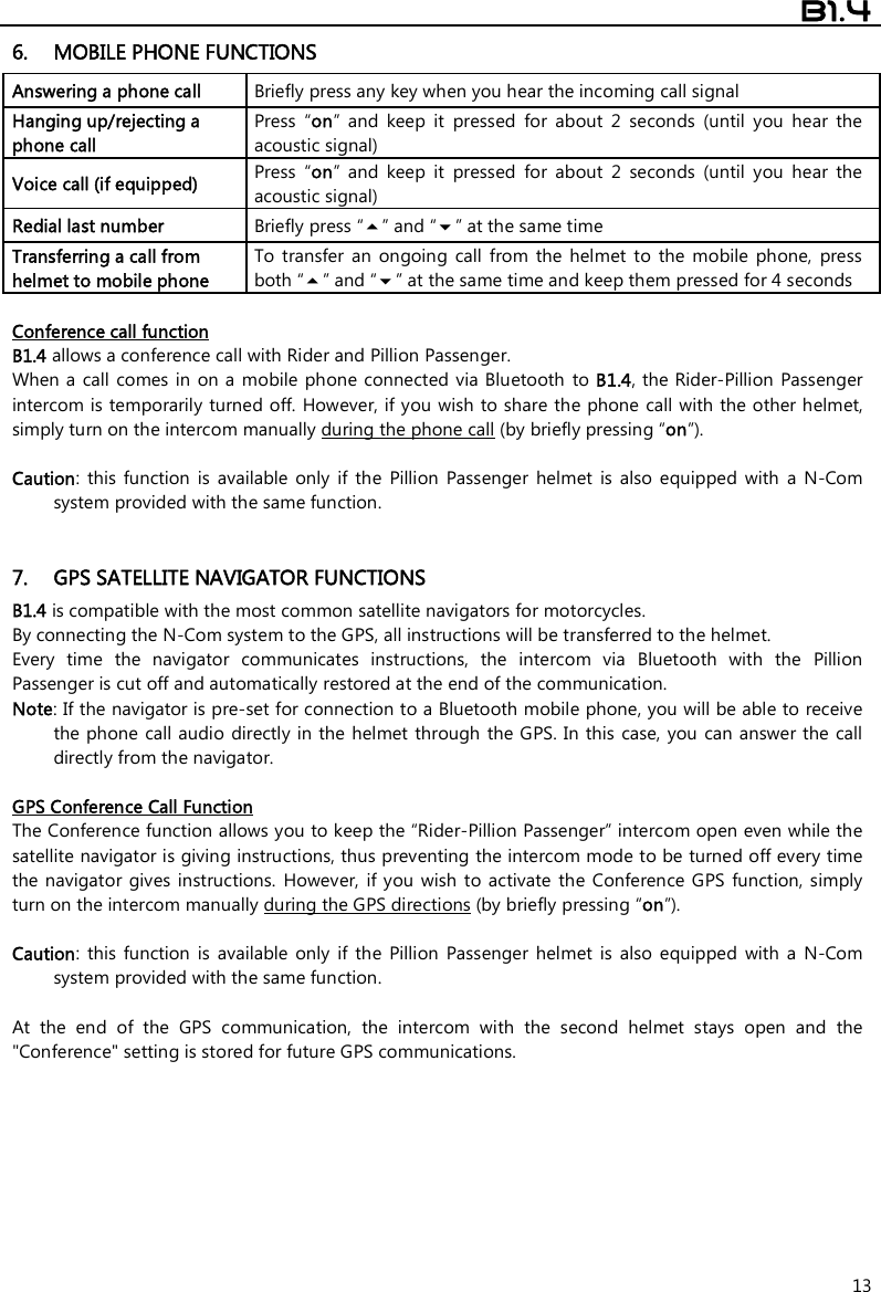  B1.4  13 6. MOBILE PHONE FUNCTIONS Answering a phone call  Briefly press any key when you hear the incoming call signal  Hanging up/rejecting a phone call  Press  “on”  and  keep  it  pressed  for  about  2  seconds  (until  you  hear  the acoustic signal) Voice call (if equipped) Press  “on”  and  keep  it  pressed  for  about 2 seconds  (until  you  hear  the acoustic signal) Redial last number  Briefly press “” and “” at the same time Transferring a call from helmet to mobile phone  To  transfer  an  ongoing  call  from  the  helmet  to  the  mobile  phone,  press both “” and “” at the same time and keep them pressed for 4 seconds  Conference call function B1.4 allows a conference call with Rider and Pillion Passenger. When a  call comes in  on a mobile phone  connected via Bluetooth  to B1.4, the Rider-Pillion Passenger intercom is temporarily turned off. However, if you wish to share the phone call with the other helmet, simply turn on the intercom manually during the phone call (by briefly pressing “on”).   Caution:  this  function  is  available  only  if  the  Pillion  Passenger  helmet  is  also  equipped  with  a  N-Com system provided with the same function.    7. GPS SATELLITE NAVIGATOR FUNCTIONS B1.4 is compatible with the most common satellite navigators for motorcycles. By connecting the N-Com system to the GPS, all instructions will be transferred to the helmet. Every  time  the  navigator  communicates  instructions,  the  intercom  via  Bluetooth  with  the  Pillion Passenger is cut off and automatically restored at the end of the communication. Note: If the navigator is pre-set for connection to a Bluetooth mobile phone, you will be able to receive the phone call audio directly in the helmet through the GPS. In this case,  you  can answer the  call directly from the navigator.  GPS Conference Call Function The Conference function allows you to keep the “Rider-Pillion Passenger” intercom open even while the satellite navigator is giving instructions, thus preventing the intercom mode to be turned off every time the navigator  gives instructions.  However, if you wish  to activate  the  Conference  GPS  function, simply turn on the intercom manually during the GPS directions (by briefly pressing “on”).  Caution:  this  function  is  available  only  if  the  Pillion  Passenger  helmet  is  also  equipped  with  a  N-Com system provided with the same function.   At  the  end  of  the  GPS  communication,  the  intercom  with  the  second  helmet  stays  open  and  the &quot;Conference&quot; setting is stored for future GPS communications.        