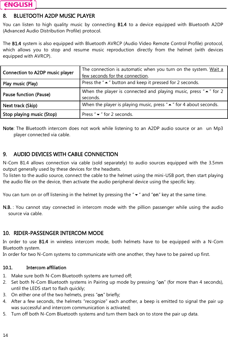    14 8. BLUETOOTH A2DP MUSIC PLAYER You  can  listen  to  high  quality  music  by  connecting  B1.4  to  a  device  equipped  with  Bluetooth  A2DP (Advanced Audio Distribution Profile) protocol.   The B1.4 system is also equipped with Bluetooth AVRCP (Audio Video Remote Control Profile) protocol, which  allows  you  to  stop  and  resume  music  reproduction  directly  from  the  helmet  (with  devices equipped with AVRCP).  Connection to A2DP music player The connection is automatic when you turn on the system. Wait a few seconds for the connection. Play music (Play) Press the “” button and keep it pressed for 2 seconds. Pause function (Pause) When the player is connected and  playing music, press  “” for 2 seconds. Next track (Skip) When the player is playing music, press “” for 4 about seconds. Stop playing music (Stop)  Press “” for 2 seconds.  Note:  The  Bluetooth  intercom does not work  while listening  to an  A2DP  audio  source  or an    un  Mp3 player connected via cable.   9. AUDIO DEVICES WITH CABLE CONNECTION N-Com  B1.4  allows  connection  via  cable  (sold  separately)  to  audio  sources  equipped  with  the  3.5mm output generally used by these devices for the headsets. To listen to the audio source, connect the cable to the helmet using the mini-USB port, then start playing the audio file on the device, then activate the audio peripheral device using the specific key.  You can turn on or off listening in the helmet by pressing the “” and “on” key at the same time.  N.B. :  You  cannot  stay  connected  in  intercom  mode  with  the  pillion  passenger  while  using  the  audio source via cable.   10. RIDER-PASSENGER INTERCOM MODE In  order  to  use  B1.4  in  wireless  intercom  mode,  both  helmets  have  to  be  equipped  with  a  N-Com Bluetooth system. In order for two N-Com systems to communicate with one another, they have to be paired up first.  10.1. Intercom affiliation  1. Make sure both N-Com Bluetooth systems are turned off; 2. Set both N-Com Bluetooth systems in Pairing up mode by pressing “on” (for more than 4 seconds), until the LEDS start to flash quickly; 3. On either one of the two helmets, press “on” briefly; 4. After a few seconds, the helmets “recognize” each another, a beep is emitted to signal the pair up was successful and intercom communication is activated; 5. Turn off both N-Com Bluetooth systems and turn them back on to store the pair up data.  