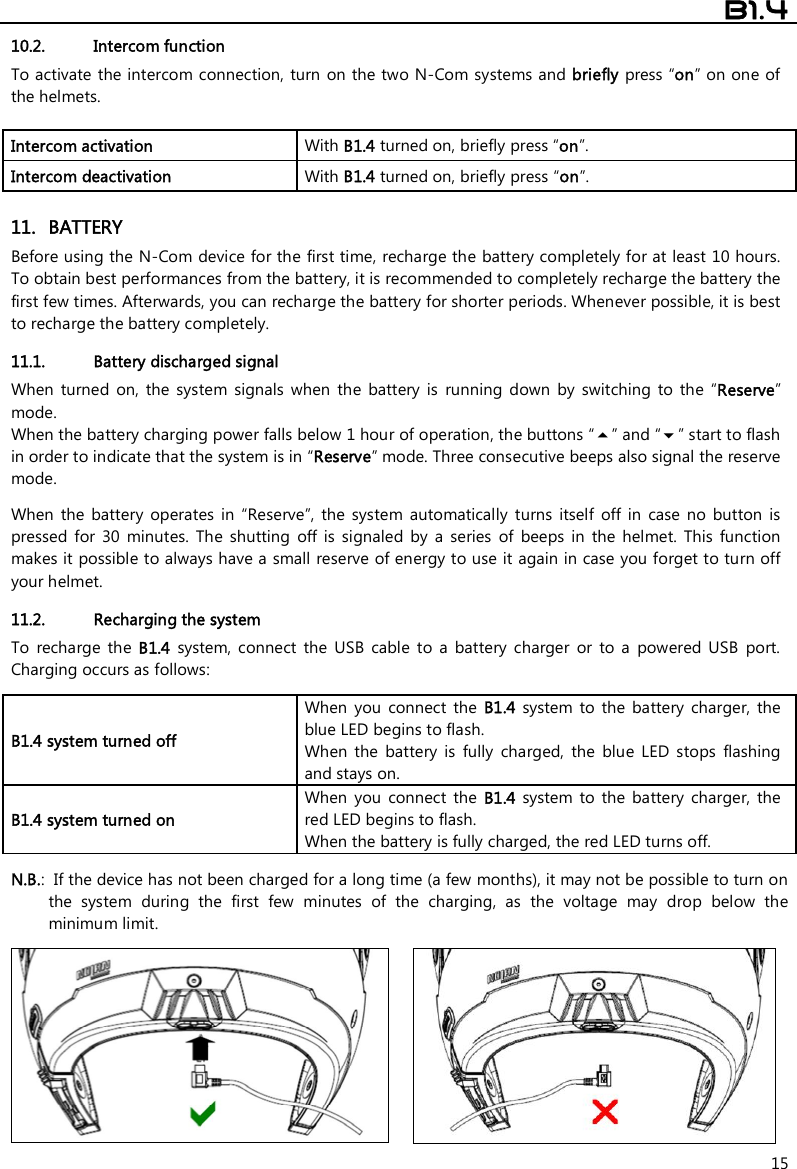  B1.4  15 10.2. Intercom function To activate  the intercom connection,  turn  on the two N-Com systems and briefly press “on” on one of the helmets.  Intercom activation   With B1.4 turned on, briefly press “on”. Intercom deactivation   With B1.4 turned on, briefly press “on”.  11. BATTERY Before using the N-Com device for the first time, recharge the battery completely for at least 10 hours. To obtain best performances from the battery, it is recommended to completely recharge the battery the first few times. Afterwards, you can recharge the battery for shorter periods. Whenever possible, it is best to recharge the battery completely.  11.1. Battery discharged signal When  turned  on,  the  system  signals  when  the  battery  is  running  down  by  switching  to  the  “Reserve” mode. When the battery charging power falls below 1 hour of operation, the buttons “” and “” start to flash in order to indicate that the system is in “Reserve” mode. Three consecutive beeps also signal the reserve mode.  When  the  battery  operates  in  “Reserve”,  the  system  automatically  turns  itself  off  in  case  no  button  is pressed  for  30  minutes.  The  shutting  off  is  signaled  by  a  series  of  beeps  in  the  helmet.  This  function makes it possible to always have a small reserve of energy to use it again in case you forget to turn off your helmet.  11.2. Recharging the system To  recharge  the  B1.4  system,  connect  the  USB  cable  to  a  battery  charger  or  to  a  powered  USB  port.  Charging occurs as follows:  B1.4 system turned off  When  you  connect  the B1.4 system  to  the  battery  charger,  the blue LED begins to flash. When  the  battery  is  fully  charged,  the  blue  LED  stops  flashing and stays on. B1.4 system turned on  When  you  connect  the B1.4 system  to  the  battery  charger,  the red LED begins to flash. When the battery is fully charged, the red LED turns off.  N.B.:  If the device has not been charged for a long time (a few months), it may not be possible to turn on the  system  during  the  first  few  minutes  of  the  charging,  as  the  voltage  may  drop  below  the minimum limit.    