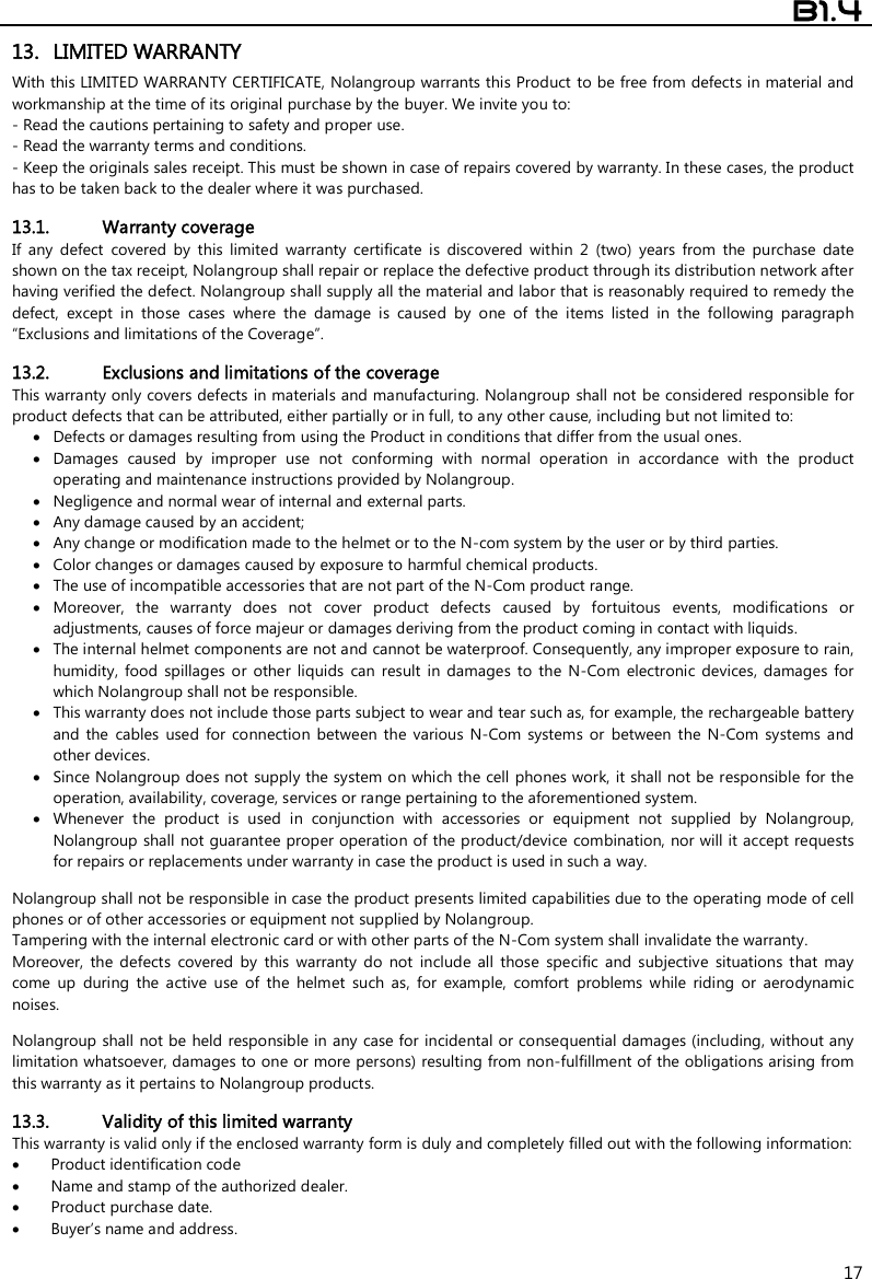  B1.4  17 13. LIMITED WARRANTY With this LIMITED WARRANTY CERTIFICATE, Nolangroup warrants this Product to be free from defects in material and workmanship at the time of its original purchase by the buyer. We invite you to: - Read the cautions pertaining to safety and proper use. - Read the warranty terms and conditions. - Keep the originals sales receipt. This must be shown in case of repairs covered by warranty. In these cases, the product has to be taken back to the dealer where it was purchased.  13.1. Warranty coverage If  any  defect  covered  by  this  limited  warranty  certificate  is  discovered  within  2  (two)  years  from  the  purchase  date shown on the tax receipt, Nolangroup shall repair or replace the defective product through its distribution network after having verified the defect. Nolangroup shall supply all the material and labor that is reasonably required to remedy the defect,  except  in  those  cases  where  the  damage  is  caused  by  one  of  the  items  listed  in  the  following  paragraph “Exclusions and limitations of the Coverage”.  13.2. Exclusions and limitations of the coverage This warranty only covers defects in materials and manufacturing. Nolangroup shall not be considered responsible for product defects that can be attributed, either partially or in full, to any other cause, including but not limited to:  Defects or damages resulting from using the Product in conditions that differ from the usual ones.  Damages  caused  by  improper  use  not  conforming  with  normal  operation  in  accordance  with  the  product operating and maintenance instructions provided by Nolangroup.  Negligence and normal wear of internal and external parts.  Any damage caused by an accident;  Any change or modification made to the helmet or to the N-com system by the user or by third parties.  Color changes or damages caused by exposure to harmful chemical products.  The use of incompatible accessories that are not part of the N-Com product range.  Moreover,  the  warranty  does  not  cover  product  defects  caused  by  fortuitous  events,  modifications  or adjustments, causes of force majeur or damages deriving from the product coming in contact with liquids.  The internal helmet components are not and cannot be waterproof. Consequently, any improper exposure to rain, humidity,  food  spillages  or  other  liquids  can  result  in  damages  to  the  N-Com  electronic  devices,  damages  for which Nolangroup shall not be responsible.  This warranty does not include those parts subject to wear and tear such as, for example, the rechargeable battery and  the  cables  used  for  connection  between  the  various  N-Com  systems  or  between  the  N-Com  systems  and other devices.  Since Nolangroup does not  supply the system on which the cell phones work, it shall not be responsible for the operation, availability, coverage, services or range pertaining to the aforementioned system.  Whenever  the  product  is  used  in  conjunction  with  accessories  or  equipment  not  supplied  by  Nolangroup, Nolangroup shall not guarantee proper operation of the product/device combination, nor will it accept requests for repairs or replacements under warranty in case the product is used in such a way.  Nolangroup shall not be responsible in case the product presents limited capabilities due to the operating mode of cell phones or of other accessories or equipment not supplied by Nolangroup. Tampering with the internal electronic card or with other parts of the N-Com system shall invalidate the warranty. Moreover,  the  defects  covered  by  this  warranty  do  not  include  all  those  specific  and  subjective  situations  that  may come  up  during  the  active  use  of  the  helmet  such  as,  for  example,  comfort  problems  while  riding  or  aerodynamic noises.  Nolangroup shall not be held responsible in any case for incidental or consequential damages (including, without any limitation whatsoever, damages to one or more persons) resulting from non-fulfillment of the obligations arising from this warranty as it pertains to Nolangroup products.  13.3. Validity of this limited warranty This warranty is valid only if the enclosed warranty form is duly and completely filled out with the following information:  Product identification code  Name and stamp of the authorized dealer.  Product purchase date.  Buyer’s name and address.  