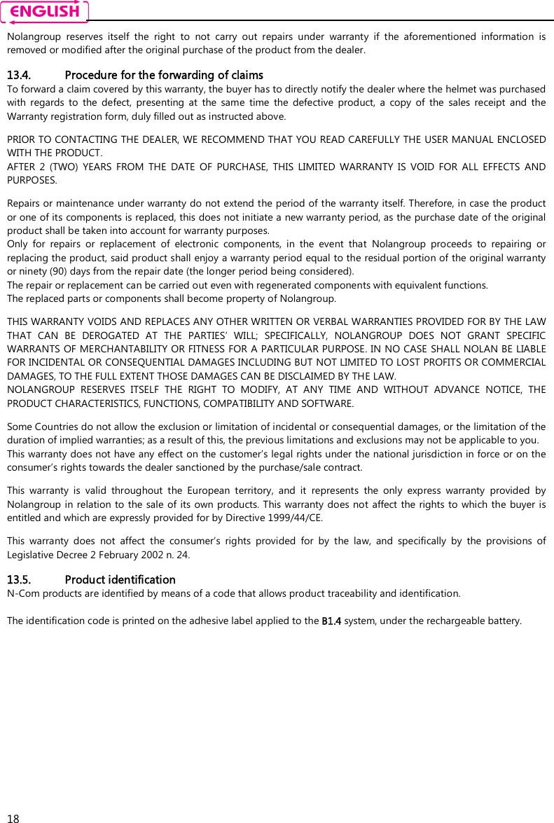    18 Nolangroup  reserves  itself  the  right  to  not  carry  out  repairs  under  warranty  if  the  aforementioned  information  is removed or modified after the original purchase of the product from the dealer.  13.4. Procedure for the forwarding of claims To forward a claim covered by this warranty, the buyer has to directly notify the dealer where the helmet was purchased with  regards  to  the  defect,  presenting  at  the  same  time  the  defective  product,  a  copy  of  the  sales  receipt  and  the Warranty registration form, duly filled out as instructed above.  PRIOR TO CONTACTING THE DEALER, WE RECOMMEND THAT YOU READ CAREFULLY THE USER MANUAL ENCLOSED WITH THE PRODUCT. AFTER  2  (TWO)  YEARS  FROM  THE  DATE  OF  PURCHASE,  THIS  LIMITED  WARRANTY  IS  VOID  FOR  ALL  EFFECTS  AND PURPOSES.  Repairs or maintenance under warranty do not extend the period of the warranty itself. Therefore, in case the product or one of its components is replaced, this does not initiate a new warranty period, as the purchase date of the original product shall be taken into account for warranty purposes. Only  for  repairs  or  replacement  of  electronic  components,  in  the  event  that  Nolangroup  proceeds  to  repairing  or replacing the product, said product shall enjoy a warranty period equal to the residual portion of the original warranty or ninety (90) days from the repair date (the longer period being considered). The repair or replacement can be carried out even with regenerated components with equivalent functions. The replaced parts or components shall become property of Nolangroup.  THIS WARRANTY VOIDS AND REPLACES ANY OTHER WRITTEN OR VERBAL WARRANTIES PROVIDED FOR BY THE LAW THAT  CAN  BE  DEROGATED  AT  THE  PARTIES’  WILL;  SPECIFICALLY,  NOLANGROUP  DOES  NOT  GRANT  SPECIFIC WARRANTS OF MERCHANTABILITY OR FITNESS FOR A PARTICULAR PURPOSE. IN NO CASE SHALL NOLAN BE LIABLE FOR INCIDENTAL OR CONSEQUENTIAL DAMAGES INCLUDING BUT NOT LIMITED TO LOST PROFITS OR COMMERCIAL DAMAGES, TO THE FULL EXTENT THOSE DAMAGES CAN BE DISCLAIMED BY THE LAW. NOLANGROUP  RESERVES  ITSELF  THE  RIGHT  TO  MODIFY,  AT  ANY  TIME  AND  WITHOUT  ADVANCE  NOTICE,  THE PRODUCT CHARACTERISTICS, FUNCTIONS, COMPATIBILITY AND SOFTWARE.  Some Countries do not allow the exclusion or limitation of incidental or consequential damages, or the limitation of the duration of implied warranties; as a result of this, the previous limitations and exclusions may not be applicable to you. This warranty does not have any effect on the customer’s legal rights under the national jurisdiction in force or on the consumer’s rights towards the dealer sanctioned by the purchase/sale contract.  This  warranty  is  valid  throughout  the  European  territory,  and  it  represents  the  only  express  warranty  provided  by Nolangroup in relation  to the sale of  its own products. This warranty does not affect the rights to  which the  buyer is entitled and which are expressly provided for by Directive 1999/44/CE.  This  warranty  does  not  affect  the  consumer’s  rights  provided  for  by  the  law,  and  specifically  by  the  provisions  of Legislative Decree 2 February 2002 n. 24.  13.5. Product identification N-Com products are identified by means of a code that allows product traceability and identification.  The identification code is printed on the adhesive label applied to the B1.4 system, under the rechargeable battery.  