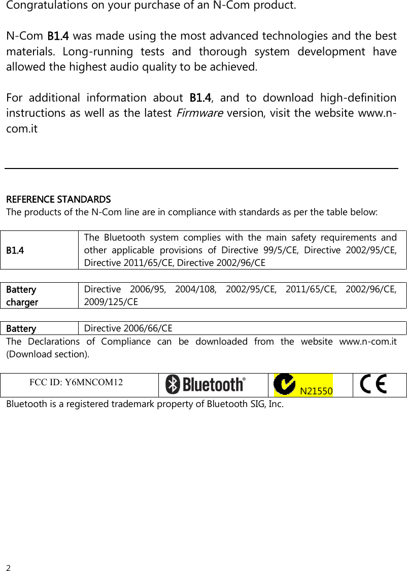 2  Congratulations on your purchase of an N-Com product.  N-Com B1.4 was made using the most advanced technologies and the best materials.  Long-running  tests  and  thorough  system  development  have allowed the highest audio quality to be achieved.  For  additional  information  about  B1.4,  and  to  download  high-definition instructions as well as the latest Firmware version, visit the website www.n-com.it      REFERENCE STANDARDS The products of the N-Com line are in compliance with standards as per the table below:  B1.4 The  Bluetooth  system  complies  with  the  main  safety  requirements  and other  applicable  provisions  of  Directive  99/5/CE,  Directive  2002/95/CE, Directive 2011/65/CE, Directive 2002/96/CE  Battery charger Directive 2006/95, 2004/108, 2002/95/CE, 2011/65/CE, 2002/96/CE, 2009/125/CE  Battery Directive 2006/66/CE The  Declarations  of  Compliance  can  be  downloaded  from  the  website  www.n-com.it (Download section).  FccID: Y6MNCOMX    N21550   Bluetooth is a registered trademark property of Bluetooth SIG, Inc. FCC ID: Y6MNCOM12