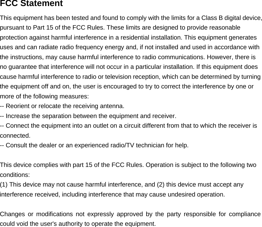  FCC Statement This equipment has been tested and found to comply with the limits for a Class B digital device, pursuant to Part 15 of the FCC Rules. These limits are designed to provide reasonable protection against harmful interference in a residential installation. This equipment generates uses and can radiate radio frequency energy and, if not installed and used in accordance with the instructions, may cause harmful interference to radio communications. However, there is no guarantee that interference will not occur in a particular installation. If this equipment does cause harmful interference to radio or television reception, which can be determined by turning the equipment off and on, the user is encouraged to try to correct the interference by one or more of the following measures: -- Reorient or relocate the receiving antenna.     -- Increase the separation between the equipment and receiver.       -- Connect the equipment into an outlet on a circuit different from that to which the receiver is connected.   -- Consult the dealer or an experienced radio/TV technician for help.  This device complies with part 15 of the FCC Rules. Operation is subject to the following two conditions: (1) This device may not cause harmful interference, and (2) this device must accept any interference received, including interference that may cause undesired operation.   Changes or modifications not expressly approved by the party responsible for compliance could void the user&apos;s authority to operate the equipment.   