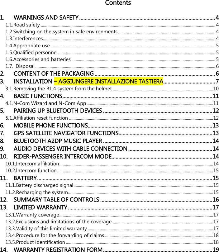   Contents  1. WARNINGS AND SAFETY ................................................................................................. 4 1.1.Road safety ................................................................................................................................................................ 4 1.2.Switching on the system in safe environments ......................................................................................... 4 1.3.Interferences.............................................................................................................................................................. 4 1.4.Appropriate use ....................................................................................................................................................... 5 1.5.Qualified personnel ................................................................................................................................................ 5 1.6.Accessories and batteries .................................................................................................................................... 5 1.7. Disposal ..................................................................................................................................................................... 6 2. CONTENT OF THE PACKAGING ...................................................................................... 6 3. INSTALLATION – AGGIUNGERE INSTALLAZIONE TASTIERA ..................................... 7 3.1.Removing the B1.4 system from the helmet ............................................................................................ 10 4. BASIC FUNCTIONS ........................................................................................................... 11 4.1.N-Com Wizard and N-Com App .................................................................................................................... 11 5. PAIRING UP BLUETOOTH DEVICES .............................................................................. 12 5.1.Affiliation reset function .................................................................................................................................... 12 6. MOBILE PHONE FUNCTIONS......................................................................................... 13 7. GPS SATELLITE NAVIGATOR FUNCTIONS ................................................................... 13 8. BLUETOOTH A2DP MUSIC PLAYER .............................................................................. 14 9. AUDIO DEVICES WITH CABLE CONNECTION ............................................................ 14 10. RIDER-PASSENGER INTERCOM MODE ........................................................................ 14 10.1.Intercom affiliation............................................................................................................................................. 14 10.2.Intercom function ............................................................................................................................................... 15 11. BATTERY ............................................................................................................................. 15 11.1.Battery discharged signal................................................................................................................................ 15 11.2.Recharging the system..................................................................................................................................... 15 12. SUMMARY TABLE OF CONTROLS ................................................................................ 16 13. LIMITED WARRANTY ....................................................................................................... 17 13.1.Warranty coverage............................................................................................................................................. 17 13.2.Exclusions and limitations of the coverage ............................................................................................ 17 13.3.Validity of this limited warranty ................................................................................................................... 17 13.4.Procedure for the forwarding of claims ................................................................................................... 18 13.5.Product identification ....................................................................................................................................... 18 14. WARRANTY REGISTRATION FORM .............................................................................. 19  