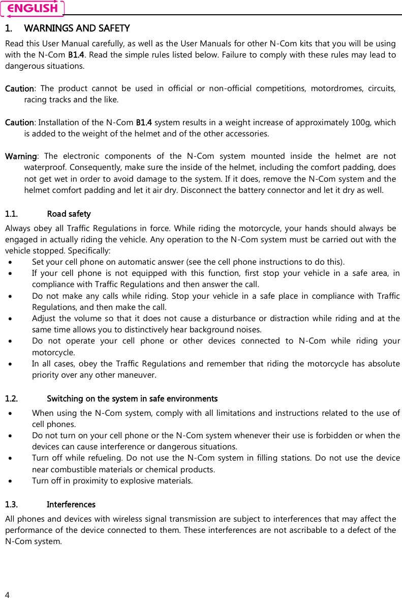    4 1. WARNINGS AND SAFETY Read this User Manual carefully, as well as the User Manuals for other N-Com kits that you will be using with the N-Com B1.4. Read the simple rules listed below. Failure to comply with these rules may lead to dangerous situations.  Caution:  The  product  cannot  be  used  in  official  or  non-official  competitions,  motordromes,  circuits, racing tracks and the like.  Caution: Installation of the N-Com B1.4 system results in a weight increase of approximately 100g, which is added to the weight of the helmet and of the other accessories.  Warning:  The  electronic  components  of  the  N-Com  system  mounted  inside  the  helmet  are  not waterproof. Consequently, make sure the inside of the helmet, including the comfort padding, does not get wet in order to avoid damage to the system. If it does, remove the N-Com system and the helmet comfort padding and let it air dry. Disconnect the battery connector and let it dry as well.  1.1. Road safety Always obey all  Traffic Regulations in force. While riding the  motorcycle, your hands should always  be engaged in actually riding the vehicle. Any operation to the N-Com system must be carried out with the vehicle stopped. Specifically:  Set your cell phone on automatic answer (see the cell phone instructions to do this).  If  your  cell  phone  is  not  equipped  with  this  function,  first  stop  your  vehicle  in  a  safe  area,  in compliance with Traffic Regulations and then answer the call.  Do  not  make  any  calls  while  riding.  Stop  your  vehicle  in  a  safe  place  in  compliance  with  Traffic Regulations, and then make the call.  Adjust  the  volume so that it does  not cause  a  disturbance  or  distraction while  riding and  at  the same time allows you to distinctively hear background noises.  Do  not  operate  your  cell  phone  or  other  devices  connected  to  N-Com  while  riding  your motorcycle.  In  all  cases,  obey  the  Traffic Regulations  and  remember  that  riding  the motorcycle  has absolute priority over any other maneuver.  1.2. Switching on the system in safe environments  When using the N-Com system, comply with all limitations and instructions  related to the use of cell phones.   Do not turn on your cell phone or the N-Com system whenever their use is forbidden or when the devices can cause interference or dangerous situations.  Turn off while  refueling. Do not use the N-Com  system in filling stations.  Do not use  the  device near combustible materials or chemical products.  Turn off in proximity to explosive materials.  1.3. Interferences All phones and devices with wireless signal transmission are subject to interferences that may affect the performance of the device connected to them. These interferences are not ascribable to a defect of the N-Com system.  