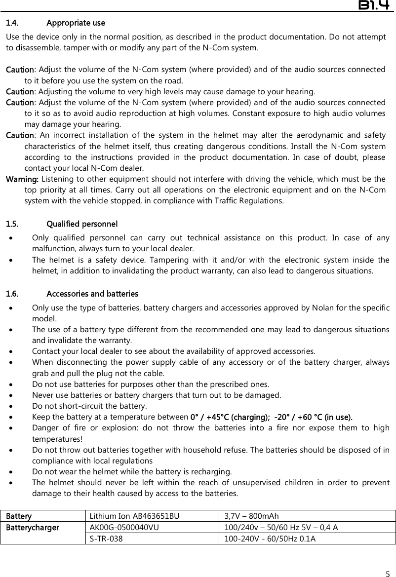  B1.4  5 1.4. Appropriate use Use the device only in the normal position, as described in the product documentation. Do not attempt to disassemble, tamper with or modify any part of the N-Com system.  Caution: Adjust the volume of the N-Com system (where provided) and of the audio sources connected to it before you use the system on the road. Caution: Adjusting the volume to very high levels may cause damage to your hearing. Caution: Adjust the volume of the N-Com system (where provided) and of the audio sources connected to it so as to avoid audio reproduction at high volumes. Constant exposure to high audio volumes may damage your hearing.  Caution:  An  incorrect  installation  of  the  system  in  the  helmet  may  alter  the  aerodynamic  and  safety characteristics  of the  helmet itself,  thus  creating  dangerous  conditions.  Install the N-Com  system according  to  the  instructions  provided  in  the  product  documentation.  In  case  of  doubt,  please contact your local N-Com dealer. Warning: Listening to other equipment should not interfere with driving the vehicle, which must be the top priority at  all  times.  Carry out all  operations  on the electronic  equipment and on  the  N-Com system with the vehicle stopped, in compliance with Traffic Regulations.    1.5. Qualified personnel  Only  qualified  personnel  can  carry  out  technical  assistance  on  this  product.  In  case  of  any malfunction, always turn to your local dealer.  The  helmet  is  a  safety  device.  Tampering  with  it  and/or  with  the  electronic  system  inside  the helmet, in addition to invalidating the product warranty, can also lead to dangerous situations.  1.6. Accessories and batteries  Only use the type of batteries, battery chargers and accessories approved by Nolan for the specific model.  The use of a battery type different from the recommended one may lead to dangerous situations and invalidate the warranty.  Contact your local dealer to see about the availability of approved accessories.  When  disconnecting  the  power  supply  cable  of  any  accessory  or  of  the  battery  charger,  always grab and pull the plug not the cable.  Do not use batteries for purposes other than the prescribed ones.  Never use batteries or battery chargers that turn out to be damaged.  Do not short-circuit the battery.  Keep the battery at a temperature between 0° / +45°C (charging);  -20° / +60 °C (in use).  Danger  of  fire  or  explosion:  do  not  throw  the  batteries  into  a  fire  nor  expose  them  to  high temperatures!  Do not throw out batteries together with household refuse. The batteries should be disposed of in compliance with local regulations  Do not wear the helmet while the battery is recharging.  The  helmet  should  never  be  left  within  the  reach  of  unsupervised  children  in  order  to  prevent damage to their health caused by access to the batteries.  Battery Lithium Ion AB463651BU 3,7V – 800mAh Batterycharger AK00G-0500040VU 100/240v – 50/60 Hz 5V – 0,4 A S-TR-038 100-240V - 60/50Hz 0.1A   