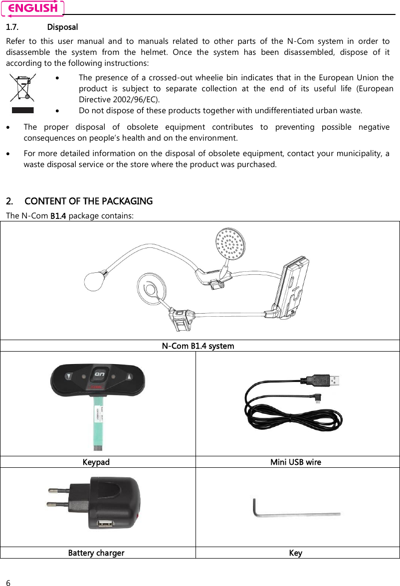    6 1.7. Disposal Refer  to  this  user  manual  and  to  manuals  related  to  other  parts  of  the  N-Com  system  in  order  to disassemble  the  system  from  the  helmet.  Once  the  system  has  been  disassembled,  dispose  of  it according to the following instructions:   The presence  of a crossed-out wheelie bin indicates that  in the European Union  the product  is  subject  to  separate  collection  at  the  end  of  its  useful  life  (European Directive 2002/96/EC).  Do not dispose of these products together with undifferentiated urban waste.   The  proper  disposal  of  obsolete  equipment  contributes  to  preventing  possible  negative consequences on people’s health and on the environment.  For more detailed information on the disposal of obsolete equipment, contact your municipality, a waste disposal service or the store where the product was purchased.   2. CONTENT OF THE PACKAGING The N-Com B1.4 package contains:  N-Com B1.4 system   Keypad Mini USB wire   Battery charger Key  