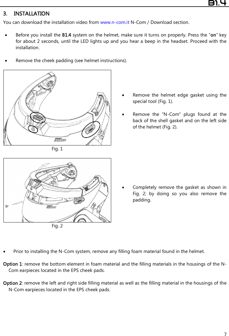  B1.4  7 3. INSTALLATION  You can download the installation video from www.n-com.it N-Com / Download section.   Before you install the B1.4 system on the helmet, make sure it turns on properly. Press the “on” key for about 2 seconds, until the LED lights up and you hear a beep in the headset. Proceed with the installation.    Remove the cheek padding (see helmet instructions).   Fig. 1  Remove  the  helmet  edge  gasket  using  the special tool (Fig. 1).   Remove  the  “N-Com”  plugs  found  at  the back of the shell gasket and on the left side of the helmet (Fig. 2).   Fig. 2  Completely  remove  the  gasket  as  shown  in Fig.  2;  by  doing  so  you  also  remove  the padding.     Prior to installing the N-Com system, remove any filling foam material found in the helmet.  Option 1: remove the bottom element in foam material and the filling materials in the housings of the N-Com earpieces located in the EPS cheek pads.   Option 2: remove the left and right side filling material as well as the filling material in the housings of the N-Com earpieces located in the EPS cheek pads.   