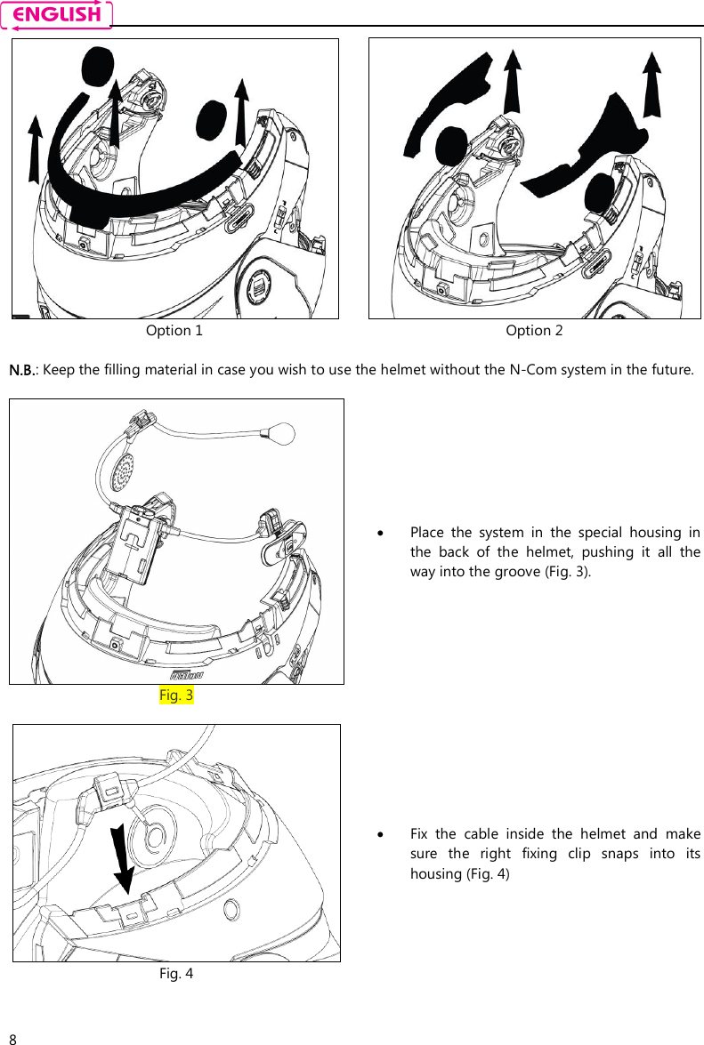    8  Option 1  Option 2  N.B.: Keep the filling material in case you wish to use the helmet without the N-Com system in the future.   Fig. 3  Place  the  system  in  the  special  housing  in the  back  of  the  helmet,  pushing  it  all  the way into the groove (Fig. 3).   Fig. 4  Fix  the  cable  inside  the  helmet  and  make sure  the  right  fixing  clip  snaps  into  its housing (Fig. 4)  