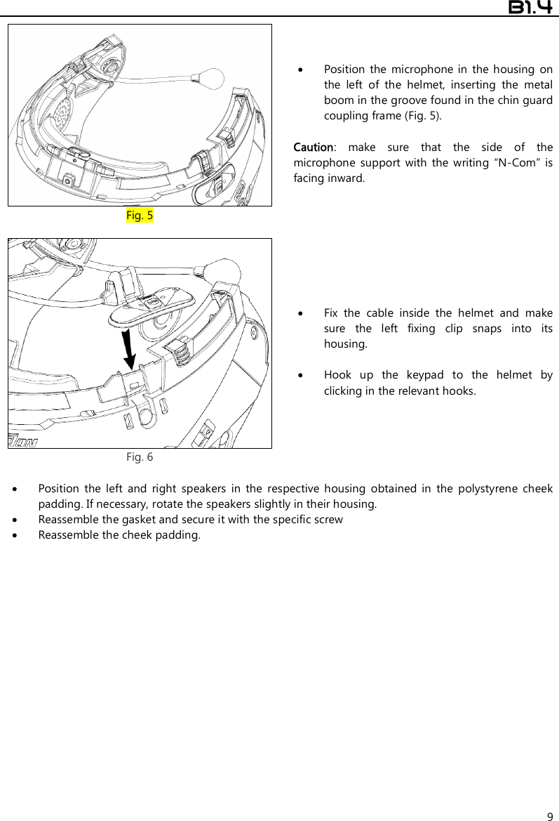  B1.4  9  Fig. 5  Position  the  microphone  in  the housing  on the  left  of  the  helmet,  inserting  the  metal boom in the groove found in the chin guard coupling frame (Fig. 5).  Caution:  make  sure  that  the  side  of  the microphone  support  with  the  writing  “N-Com”  is facing inward.   Fig. 6  Fix  the  cable  inside  the  helmet  and  make sure  the  left  fixing  clip  snaps  into  its housing.   Hook  up  the  keypad  to  the  helmet  by clicking in the relevant hooks.   Position  the  left  and  right  speakers  in  the  respective  housing  obtained  in  the  polystyrene  cheek padding. If necessary, rotate the speakers slightly in their housing.  Reassemble the gasket and secure it with the specific screw   Reassemble the cheek padding. 