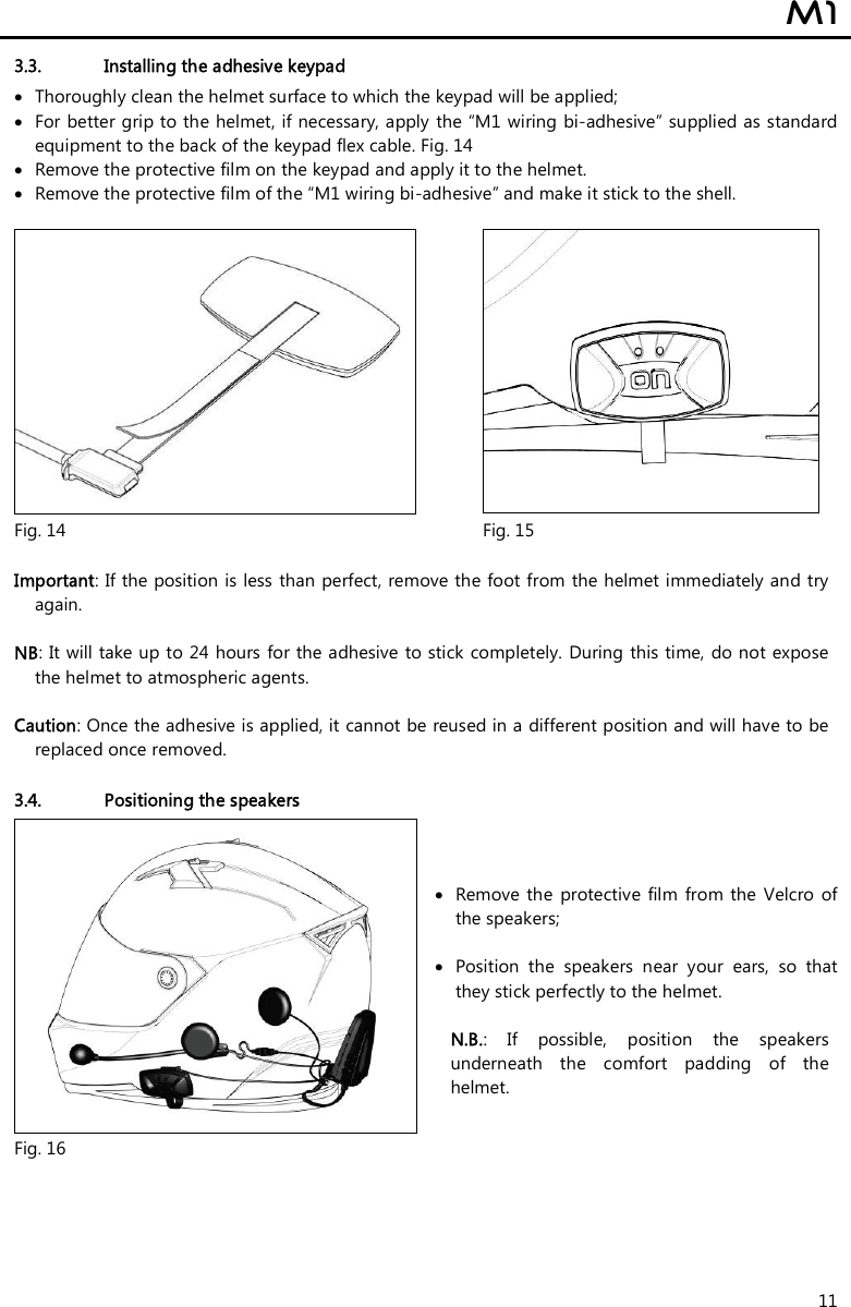  M1  11 3.3. Installing the adhesive keypad   Thoroughly clean the helmet surface to which the keypad will be applied;  For better grip to the helmet, if necessary, apply the “M1 wiring bi-adhesive” supplied as standard equipment to the back of the keypad flex cable. Fig. 14  Remove the protective film on the keypad and apply it to the helmet.  Remove the protective film of the “M1 wiring bi-adhesive” and make it stick to the shell.    Fig. 14  Fig. 15  Important: If the position is less than perfect, remove the foot from the helmet immediately and try again.  NB: It will take up to 24 hours for the adhesive  to stick completely. During  this time, do not expose the helmet to atmospheric agents.   Caution: Once the adhesive is applied, it cannot be reused in a different position and will have to be replaced once removed.  3.4. Positioning the speakers  Fig. 16  Remove  the  protective  film  from the Velcro  of the speakers;    Position  the  speakers  near  your  ears,  so  that they stick perfectly to the helmet.  N.B.:  If  possible,  position  the  speakers underneath  the  comfort  padding  of  the helmet.  