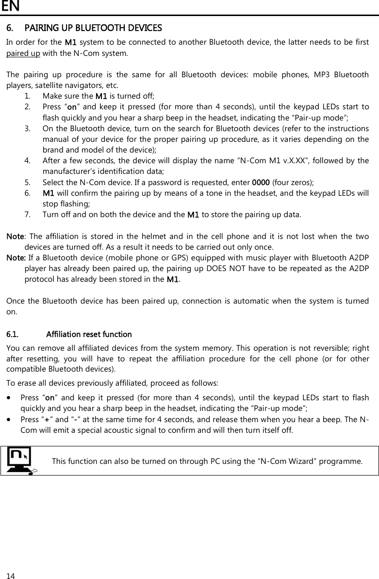 EN   14 6. PAIRING UP BLUETOOTH DEVICES In order for the M1 system to be connected to another Bluetooth device, the latter needs to be first paired up with the N-Com system.  The  pairing  up  procedure  is  the  same  for  all  Bluetooth  devices:  mobile  phones,  MP3  Bluetooth players, satellite navigators, etc. 1. Make sure the M1 is turned off; 2. Press  “on” and keep it pressed  (for  more  than  4 seconds),  until the keypad LEDs start  to flash quickly and you hear a sharp beep in the headset, indicating the “Pair-up mode”; 3. On the Bluetooth device, turn on the search for Bluetooth devices (refer to the instructions manual of your device  for the proper pairing up procedure, as it varies depending  on the brand and model of the device); 4. After a few seconds, the device will display the name “N-Com M1 v.X.XX”, followed by the manufacturer’s identification data; 5. Select the N-Com device. If a password is requested, enter 0000 (four zeros); 6. M1 will confirm the pairing up by means of a tone in the headset, and the keypad LEDs will stop flashing; 7. Turn off and on both the device and the M1 to store the pairing up data.  Note:  The  affiliation  is  stored  in  the  helmet  and  in  the  cell  phone  and  it  is  not  lost  when  the  two devices are turned off. As a result it needs to be carried out only once. Note: If a Bluetooth device (mobile phone or GPS) equipped with music player with Bluetooth A2DP player has already been paired up, the pairing up DOES NOT have to be repeated as the A2DP protocol has already been stored in the M1.  Once the  Bluetooth device has  been  paired  up, connection  is automatic when  the  system  is  turned on.   6.1. Affiliation reset function  You can remove all affiliated devices from the system memory. This operation is not reversible; right after  resetting,  you  will  have  to  repeat  the  affiliation  procedure  for  the  cell  phone  (or  for  other compatible Bluetooth devices). To erase all devices previously affiliated, proceed as follows:  Press  “on”  and  keep  it  pressed  (for  more  than  4  seconds),  until  the  keypad  LEDs  start  to  flash quickly and you hear a sharp beep in the headset, indicating the “Pair-up mode”;  Press “+” and “-” at the same time for 4 seconds, and release them when you hear a beep. The N-Com will emit a special acoustic signal to confirm and will then turn itself off.   This function can also be turned on through PC using the “N-Com Wizard” programme.         