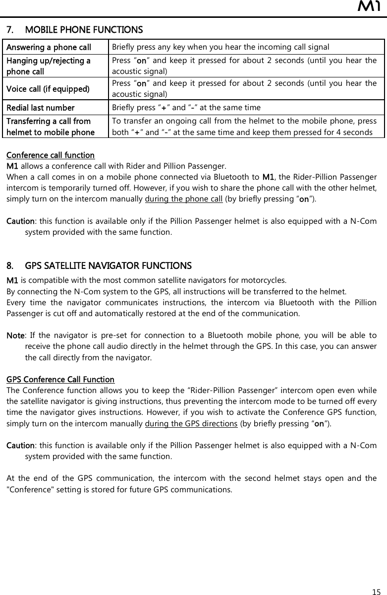  M1  15 7. MOBILE PHONE FUNCTIONS Answering a phone call  Briefly press any key when you hear the incoming call signal  Hanging up/rejecting a phone call  Press “on”  and keep it  pressed  for about  2  seconds (until you  hear  the acoustic signal) Voice call (if equipped)  Press “on”  and keep it  pressed  for about  2  seconds (until  you  hear  the acoustic signal) Redial last number  Briefly press “+” and “-” at the same time Transferring a call from helmet to mobile phone  To transfer an ongoing call from the helmet to the mobile phone, press both “+” and “-” at the same time and keep them pressed for 4 seconds  Conference call function M1 allows a conference call with Rider and Pillion Passenger. When a call comes in on a mobile phone connected via Bluetooth to M1, the Rider-Pillion Passenger intercom is temporarily turned off. However, if you wish to share the phone call with the other helmet, simply turn on the intercom manually during the phone call (by briefly pressing “on”).   Caution: this function is available only if the Pillion Passenger helmet is also equipped with a N-Com system provided with the same function.    8. GPS SATELLITE NAVIGATOR FUNCTIONS M1 is compatible with the most common satellite navigators for motorcycles. By connecting the N-Com system to the GPS, all instructions will be transferred to the helmet. Every  time  the  navigator  communicates  instructions,  the  intercom  via  Bluetooth  with  the  Pillion Passenger is cut off and automatically restored at the end of the communication.  Note:  If  the  navigator  is  pre-set  for  connection  to  a  Bluetooth  mobile  phone,  you  will  be  able  to receive the phone call audio directly in the helmet through the GPS. In this case, you can answer the call directly from the navigator.  GPS Conference Call Function The Conference function allows you to keep the “Rider-Pillion Passenger” intercom open even while the satellite navigator is giving instructions, thus preventing the intercom mode to be turned off every time the navigator gives instructions.  However, if you wish to activate the Conference GPS function, simply turn on the intercom manually during the GPS directions (by briefly pressing “on”).  Caution: this function is available only if the Pillion Passenger helmet is also equipped with a N-Com system provided with the same function.   At  the  end  of  the  GPS  communication,  the  intercom  with  the  second  helmet  stays  open  and  the &quot;Conference&quot; setting is stored for future GPS communications.        