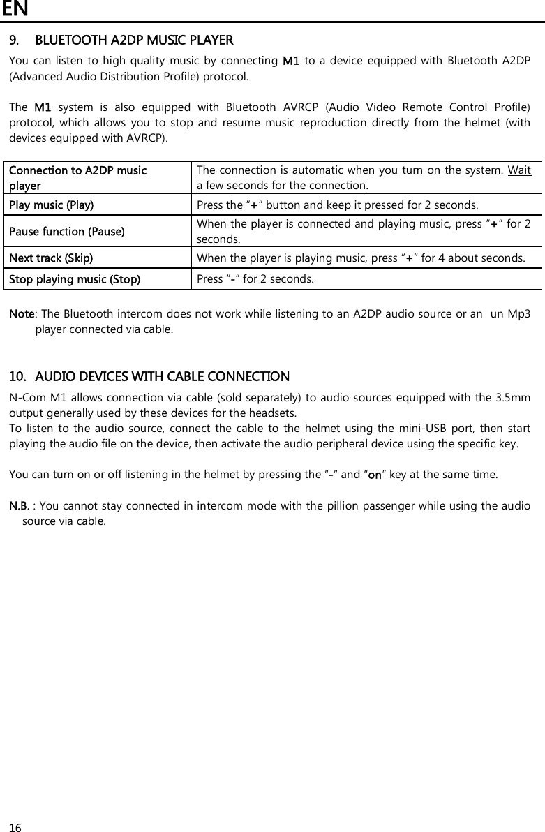 EN   16 9. BLUETOOTH A2DP MUSIC PLAYER You  can  listen  to  high quality  music by connecting M1  to a  device  equipped with  Bluetooth  A2DP (Advanced Audio Distribution Profile) protocol.   The  M1  system  is  also  equipped  with  Bluetooth  AVRCP  (Audio  Video  Remote  Control  Profile) protocol,  which  allows  you  to  stop  and  resume  music  reproduction  directly  from  the  helmet  (with devices equipped with AVRCP).  Connection to A2DP music player The connection is automatic when you turn on the system. Wait a few seconds for the connection. Play music (Play)  Press the “+” button and keep it pressed for 2 seconds. Pause function (Pause)  When the player is connected and playing music, press “+” for 2 seconds. Next track (Skip)  When the player is playing music, press “+” for 4 about seconds. Stop playing music (Stop)  Press “-” for 2 seconds.  Note: The Bluetooth intercom does not work while listening to an A2DP audio source or an  un Mp3 player connected via cable.   10. AUDIO DEVICES WITH CABLE CONNECTION N-Com M1 allows connection via cable (sold separately) to audio sources equipped with the 3.5mm output generally used by these devices for the headsets. To  listen  to  the audio  source,  connect  the  cable  to the  helmet  using  the  mini-USB  port, then  start playing the audio file on the device, then activate the audio peripheral device using the specific key.  You can turn on or off listening in the helmet by pressing the “-” and “on” key at the same time.  N.B. : You cannot stay connected in intercom mode with the pillion passenger while using the audio source via cable. 