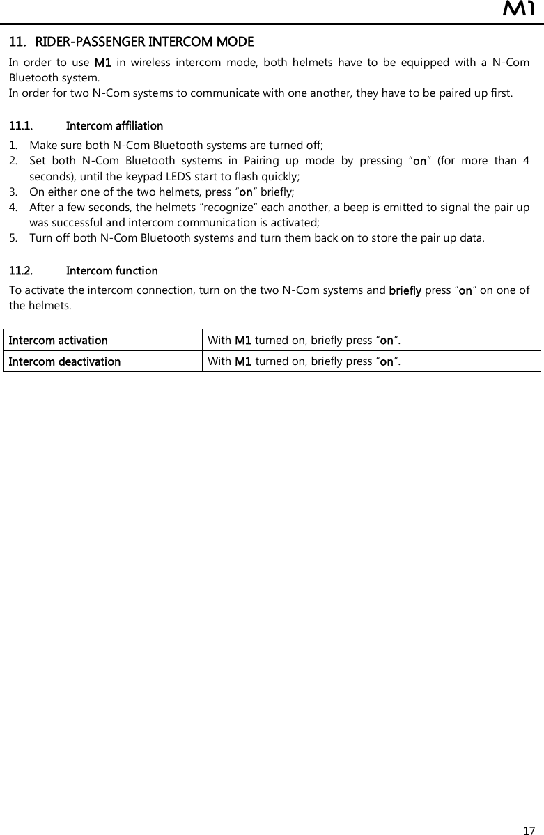  M1  17 11. RIDER-PASSENGER INTERCOM MODE In  order  to  use  M1  in  wireless  intercom  mode,  both  helmets  have  to  be  equipped  with  a  N-Com Bluetooth system. In order for two N-Com systems to communicate with one another, they have to be paired up first.  11.1. Intercom affiliation  1. Make sure both N-Com Bluetooth systems are turned off; 2. Set  both  N-Com  Bluetooth  systems  in  Pairing  up  mode  by  pressing  “on”  (for  more  than  4 seconds), until the keypad LEDS start to flash quickly; 3. On either one of the two helmets, press “on” briefly; 4. After a few seconds, the helmets “recognize” each another, a beep is emitted to signal the pair up was successful and intercom communication is activated; 5. Turn off both N-Com Bluetooth systems and turn them back on to store the pair up data.  11.2. Intercom function To activate the intercom connection, turn on the two N-Com systems and briefly press “on” on one of the helmets.  Intercom activation   With M1 turned on, briefly press “on”. Intercom deactivation   With M1 turned on, briefly press “on”.  