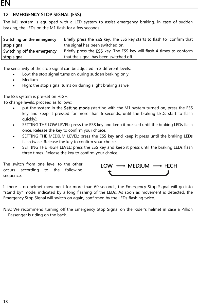 EN   18 12. EMERGENCY STOP SIGNAL (ESS) The  M1  system  is  equipped  with  a  LED  system  to  assist  emergency  braking.  In  case  of  sudden braking, the LEDs on the M1 flash for a few seconds.  Switching on the emergency stop signal Briefly press the ESS key. The ESS key starts to flash to  confirm that the signal has been switched on. Switching off the emergency stop signal Briefly press  the  ESS key. The  ESS  key will  flash  4  times  to conform that the signal has been switched off.  The sensitivity of the stop signal can be adjusted in 3 different levels:   Low: the stop signal turns on during sudden braking only   Medium  High: the stop signal turns on during slight braking as well  The ESS system is pre-set on HIGH.  To change levels, proceed as follows:   put the system in the Setting mode (starting with the M1 system turned on, press the ESS key  and  keep  it  pressed  for  more  than  6  seconds,  until  the  braking  LEDs  start  to  flash quickly);  SETTING THE LOW LEVEL: press the ESS key and keep it pressed until the braking LEDs flash once. Release the key to confirm your choice.   SETTING  THE MEDIUM  LEVEL:  press  the  ESS  key and  keep it  press  until  the  braking  LEDs flash twice. Release the key to confirm your choice.   SETTING THE HIGH LEVEL: press the ESS key and keep it press until the braking LEDs flash three times. Release the key to confirm your choice.   The  switch  from  one  level  to  the  other occurs  according  to  the  following sequence:    If there  is no helmet  movement for more than 60  seconds, the  Emergency  Stop Signal  will  go  into “stand  by”  mode,  indicated  by  a  long  flashing  of  the  LEDs.  As  soon  as  movement  is  detected,  the Emergency Stop Signal will switch on again, confirmed by the LEDs flashing twice.  N.B.:  We recommend  turning  off the  Emergency Stop Signal  on the  Rider’s helmet in  case a  Pillion Passenger is riding on the back. 