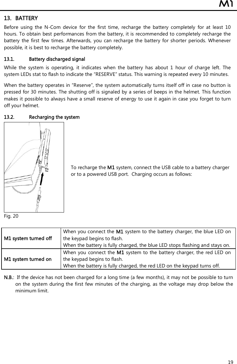  M1  19 13. BATTERY Before  using  the  N-Com  device  for  the  first  time,  recharge  the  battery  completely  for  at  least  10 hours. To obtain best performances from the battery, it is recommended to completely recharge the battery  the  first  few  times.  Afterwards,  you  can  recharge  the  battery  for shorter  periods. Whenever possible, it is best to recharge the battery completely.  13.1. Battery discharged signal While  the  system  is  operating,  it  indicates  when  the  battery  has  about  1  hour  of  charge  left.  The system LEDs stat to flash to indicate the “RESERVE” status. This warning is repeated every 10 minutes.   When the battery operates in “Reserve”, the system automatically turns itself off in case no button is pressed for 30 minutes. The shutting off is signaled by a series of beeps in the helmet. This function makes it possible to always have a small reserve of energy to use it again in case you forget to turn off your helmet.  13.2. Recharging the system  Fig. 20 To recharge the M1 system, connect the USB cable to a battery charger or to a powered USB port.  Charging occurs as follows:   M1 system turned off  When you connect the M1 system to the battery charger, the blue LED on the keypad begins to flash. When the battery is fully charged, the blue LED stops flashing and stays on. M1 system turned on  When you  connect the M1 system to the battery charger, the  red LED on the keypad begins to flash. When the battery is fully charged, the red LED on the keypad turns off.  N.B.:  If the device has not been charged for a long time (a few months), it may not be possible to turn on the system during the first few minutes of the charging, as the voltage  may drop below the minimum limit.  