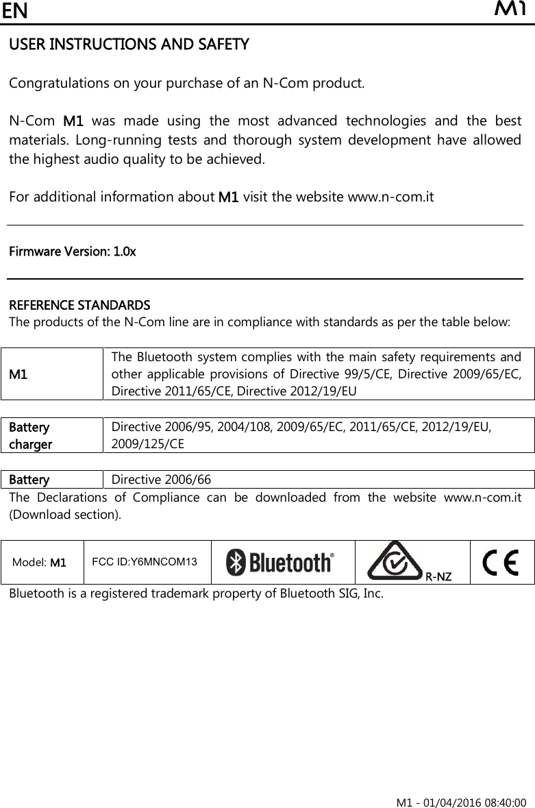 EN  M1                                                                       M1 - 01/04/2016 08:40:00 USER INSTRUCTIONS AND SAFETY  Congratulations on your purchase of an N-Com product.  N-Com  M1  was  made  using  the  most  advanced  technologies  and  the  best materials.  Long-running  tests  and  thorough  system  development  have  allowed the highest audio quality to be achieved.  For additional information about M1 visit the website www.n-com.it    Firmware Version: 1.0x   REFERENCE STANDARDS The products of the N-Com line are in compliance with standards as per the table below:  M1 The Bluetooth system complies with the main safety requirements and other  applicable  provisions of Directive  99/5/CE, Directive 2009/65/EC, Directive 2011/65/CE, Directive 2012/19/EU  Battery charger Directive 2006/95, 2004/108, 2009/65/EC, 2011/65/CE, 2012/19/EU, 2009/125/CE  Battery  Directive 2006/66 The  Declarations  of  Compliance  can  be  downloaded  from  the  website  www.n-com.it (Download section).  Model: M1  FccID: Y6MNCOM13    R-NZ  Bluetooth is a registered trademark property of Bluetooth SIG, Inc. FCC ID:Y6MNCOM13