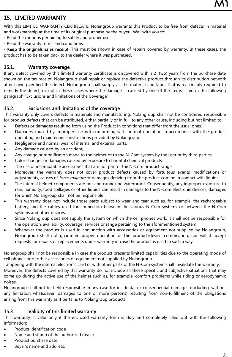  M1  21 15. LIMITED WARRANTY With this  LIMITED WARRANTY CERTIFICATE, Nolangroup warrants this  Product to be free  from  defects in  material and workmanship at the time of its original purchase by the buyer.  We invite you to: - Read the cautions pertaining to safety and proper use. - Read the warranty terms and conditions. - Keep the originals  sales receipt.  This must be shown  in case of  repairs covered by  warranty. In these  cases, the product has to be taken back to the dealer where it was purchased.  15.1. Warranty coverage If any defect covered by this limited warranty certificate is discovered within  2 (two) years from the purchase date shown on the tax receipt, Nolangroup shall repair or replace the defective product through its distribution network after having verified the  defect. Nolangroup shall supply all the material and  labor that is  reasonably  required to remedy the defect, except  in those cases where the damage is  caused by one of the items listed in the following paragraph “Exclusions and limitations of the Coverage”.  15.2. Exclusions and limitations of the coverage This warranty only covers defects in materials and manufacturing. Nolangroup shall  not be considered responsible for product defects that can be attributed, either partially or in full, to any other cause, including but not limited to:  Defects or damages resulting from using the Product in conditions that differ from the usual ones.  Damages  caused  by  improper  use  not  conforming  with  normal  operation  in  accordance  with  the  product operating and maintenance instructions provided by Nolangroup.  Negligence and normal wear of internal and external parts.  Any damage caused by an accident;  Any change or modification made to the helmet or to the N-Com system by the user or by third parties.  Color changes or damages caused by exposure to harmful chemical products.  The use of incompatible accessories that are not part of the N-Com product range.  Moreover,  the  warranty  does  not  cover  product  defects  caused  by  fortuitous  events,  modifications  or adjustments, causes of force majeure or damages deriving from the product coming in contact with liquids.  The internal helmet components are not and cannot be waterproof. Consequently, any improper exposure to rain, humidity, food spillages or other liquids can result in damages to the N-Com electronic devices, damages for which Nolangroup shall not be responsible.  This warranty  does  not include those parts  subject to wear  and tear  such as, for example,  the rechargeable battery  and  the  cables  used  for  connection  between  the  various  N-Com  systems  or  between  the  N-Com systems and other devices.  Since Nolangroup does not supply the system on which the cell phones work, it shall not be responsible for the operation, availability, coverage, services or range pertaining to the aforementioned system.  Whenever  the  product  is  used  in  conjunction  with  accessories  or  equipment  not  supplied  by  Nolangroup, Nolangroup  shall  not  guarantee  proper  operation  of  the  product/device  combination,  nor  will  it  accept requests for repairs or replacements under warranty in case the product is used in such a way.  Nolangroup shall not be responsible in case the product presents limited capabilities due to the operating mode of cell phones or of other accessories or equipment not supplied by Nolangroup. Tampering with the internal electronic card or with other parts of the N-Com system shall invalidate the warranty. Moreover, the defects covered by this warranty do not include all those specific and subjective situations that may come up during the active use of the helmet such as, for example, comfort problems while riding or aerodynamic noises. Nolangroup shall not be held responsible in any case for incidental or  consequential damages (including, without any  limitation  whatsoever,  damages  to  one  or  more  persons)  resulting  from  non-fulfillment  of  the  obligations arising from this warranty as it pertains to Nolangroup products.  15.3. Validity of this limited warranty This  warranty  is  valid  only  if  the  enclosed  warranty  form  is  duly  and  completely  filled  out  with  the  following information:  Product identification code  Name and stamp of the authorized dealer.  Product purchase date.  Buyer’s name and address. 