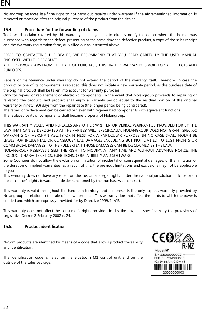 EN   22 Nolangroup reserves  itself  the  right  to  not  carry  out  repairs  under  warranty  if  the  aforementioned  information  is removed or modified after the original purchase of the product from the dealer.  15.4. Procedure for the forwarding of claims To  forward  a  claim  covered  by  this  warranty,  the  buyer  has  to  directly  notify  the  dealer  where  the  helmet  was purchased with regards to the defect, presenting at the same time the defective product, a copy of the sales receipt and the Warranty registration form, duly filled out as instructed above.  PRIOR  TO  CONTACTING  THE  DEALER,  WE  RECOMMEND  THAT  YOU  READ  CAREFULLY  THE  USER  MANUAL ENCLOSED WITH THE PRODUCT. AFTER 2 (TWO) YEARS FROM THE DATE OF PURCHASE, THIS LIMITED WARRANTY IS VOID FOR ALL EFFECTS AND PURPOSES.  Repairs  or  maintenance  under  warranty  do  not  extend  the  period  of  the  warranty  itself.  Therefore,  in  case  the product or one of its components is replaced, this does not initiate a new warranty period, as the purchase date of the original product shall be taken into account for warranty purposes. Only for repairs or replacement of electronic  components, in the event that  Nolangroup proceeds to  repairing or replacing  the  product,  said  product  shall  enjoy  a  warranty  period  equal  to  the  residual  portion  of  the  original warranty or ninety (90) days from the repair date (the longer period being considered). The repair or replacement can be carried out even with regenerated components with equivalent functions. The replaced parts or components shall become property of Nolangroup.  THIS WARRANTY VOIDS AND  REPLACES ANY  OTHER  WRITTEN OR VERBAL  WARRANTIES  PROVIDED FOR BY THE LAW THAT CAN BE DEROGATED AT THE PARTIES’ WILL; SPECIFICALLY, NOLANGROUP DOES NOT GRANT SPECIFIC WARRANTS  OF  MERCHANTABILITY  OR  FITNESS  FOR  A  PARTICULAR  PURPOSE.  IN  NO  CASE  SHALL  NOLAN  BE LIABLE  FOR  INCIDENTAL  OR  CONSEQUENTIAL  DAMAGES  INCLUDING  BUT  NOT  LIMITED  TO  LOST  PROFITS  OR COMMERCIAL DAMAGES, TO THE FULL EXTENT THOSE DAMAGES CAN BE DISCLAIMED BY THE LAW. NOLANGROUP  RESERVES  ITSELF  THE  RIGHT  TO  MODIFY,  AT  ANY  TIME  AND  WITHOUT  ADVANCE  NOTICE,  THE PRODUCT CHARACTERISTICS, FUNCTIONS, COMPATIBILITY AND SOFTWARE. Some Countries do not allow the exclusion or limitation of incidental or consequential damages, or the limitation of the duration of implied warranties; as a result of this, the previous limitations and exclusions may not be applicable to you. This warranty does not have any effect on the customer’s legal rights under the national jurisdiction in force or on the consumer’s rights towards the dealer sanctioned by the purchase/sale contract.  This warranty  is valid throughout the European  territory,  and it represents  the only express warranty provided by Nolangroup in relation to the sale of its own products. This warranty does not affect the rights to which the buyer is entitled and which are expressly provided for by Directive 1999/44/CE.  This warranty  does not affect the  consumer’s rights  provided for by the law,  and specifically  by the provisions  of Legislative Decree 2 February 2002 n. 24.  15.5. Product identification N-Com products are identified by means of a code that allows product traceability and identification.  The  identification  code  is  listed  on  the  Bluetooth  M1  control  unit  and  on  the outside of the sales package.  