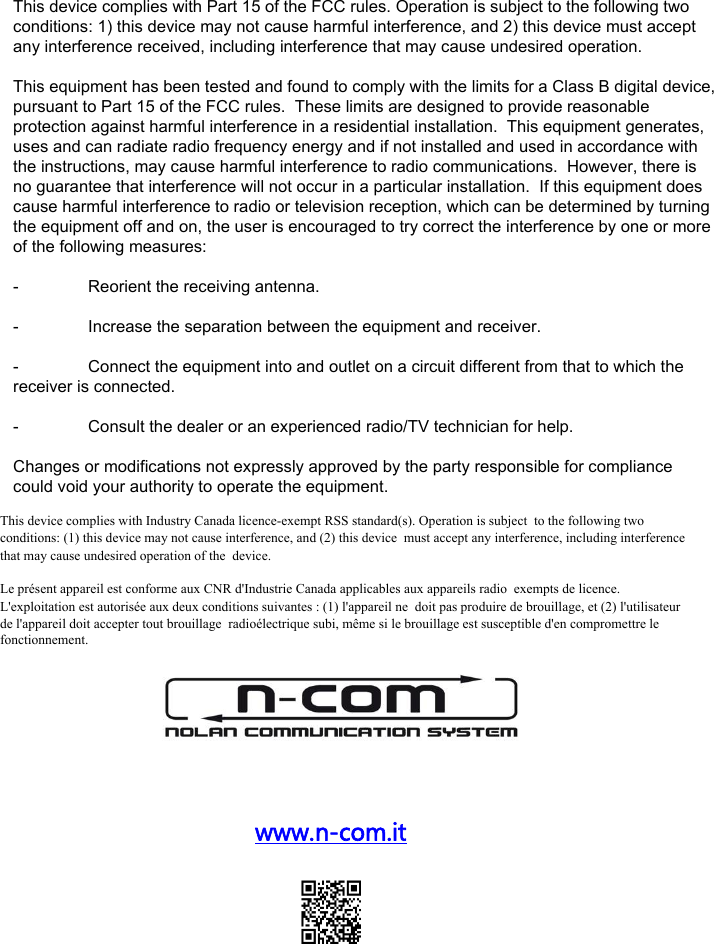 www.n-com.it This device complies with Part 15 of the FCC rules. Operation is subject to the following two conditions: 1) this device may not cause harmful interference, and 2) this device must accept any interference received, including interference that may cause undesired operation. This equipment has been tested and found to comply with the limits for a Class B digital device, pursuant to Part 15 of the FCC rules.  These limits are designed to provide reasonable protection against harmful interference in a residential installation.  This equipment generates, uses and can radiate radio frequency energy and if not installed and used in accordance with the instructions, may cause harmful interference to radio communications.  However, there is no guarantee that interference will not occur in a particular installation.  If this equipment does cause harmful interference to radio or television reception, which can be determined by turning the equipment off and on, the user is encouraged to try correct the interference by one or more of the following measures:-  Reorient the receiving antenna.-  Increase the separation between the equipment and receiver.-  Connect the equipment into and outlet on a circuit different from that to which the receiver is connected.-  Consult the dealer or an experienced radio/TV technician for help.Changes or modifications not expressly approved by the party responsible for compliance could void your authority to operate the equipment.This device complies with Industry Canada licence-exempt RSS standard(s). Operation is subject to the following two conditions: (1) this device may not cause interference, and (2) this device must accept any interference, including interference that may cause undesired operation of the device.   Le présent appareil est conforme aux CNR d&apos;Industrie Canada applicables aux appareils radio exempts de licence. L&apos;exploitation est autorisée aux deux conditions suivantes : (1) l&apos;appareil ne doit pas produire de brouillage, et (2) l&apos;utilisateur de l&apos;appareil doit accepter tout brouillage radioélectrique subi, même si le brouillage est susceptible d&apos;en compromettre le fonctionnement. 