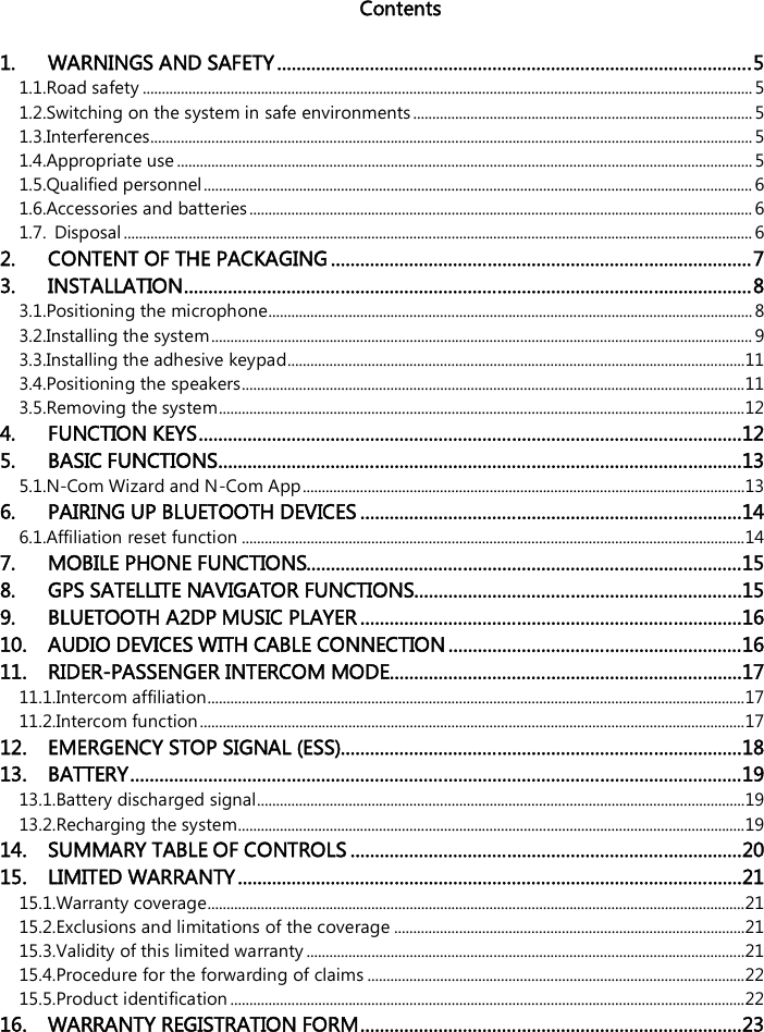    Contents  1. WARNINGS AND SAFETY.................................................................................................5 1.1.Road safety ................................................................................................................................................................5 1.2.Switching on the system in safe environments .........................................................................................5 1.3.Interferences..............................................................................................................................................................5 1.4.Appropriate use .......................................................................................................................................................5 1.5.Qualified personnel................................................................................................................................................ 6 1.6.Accessories and batteries.................................................................................................................................... 6 1.7. Disposal ..................................................................................................................................................................... 6 2. CONTENT OF THE PACKAGING......................................................................................7 3. INSTALLATION....................................................................................................................8 3.1.Positioning the microphone...............................................................................................................................8 3.2.Installing the system..............................................................................................................................................9 3.3.Installing the adhesive keypad........................................................................................................................11 3.4.Positioning the speakers....................................................................................................................................11 3.5.Removing the system..........................................................................................................................................12 4. FUNCTION KEYS...............................................................................................................12 5. BASIC FUNCTIONS...........................................................................................................13 5.1.N-Com Wizard and N-Com App....................................................................................................................13 6. PAIRING UP BLUETOOTH DEVICES ..............................................................................14 6.1.Affiliation reset function ....................................................................................................................................14 7. MOBILE PHONE FUNCTIONS.........................................................................................15 8. GPS SATELLITE NAVIGATOR FUNCTIONS...................................................................15 9. BLUETOOTH A2DP MUSIC PLAYER ..............................................................................16 10. AUDIO DEVICES WITH CABLE CONNECTION............................................................16 11. RIDER-PASSENGER INTERCOM MODE........................................................................17 11.1.Intercom affiliation.............................................................................................................................................17 11.2.Intercom function...............................................................................................................................................17 12. EMERGENCY STOP SIGNAL (ESS)..................................................................................18 13. BATTERY.............................................................................................................................19 13.1.Battery discharged signal................................................................................................................................19 13.2.Recharging the system.....................................................................................................................................19 14. SUMMARY TABLE OF CONTROLS ................................................................................20 15. LIMITED WARRANTY.......................................................................................................21 15.1.Warranty coverage.............................................................................................................................................21 15.2.Exclusions and limitations of the coverage ............................................................................................21 15.3.Validity of this limited warranty ...................................................................................................................21 15.4.Procedure for the forwarding of claims ...................................................................................................22 15.5.Product identification .......................................................................................................................................22 16. WARRANTY REGISTRATION FORM..............................................................................23 