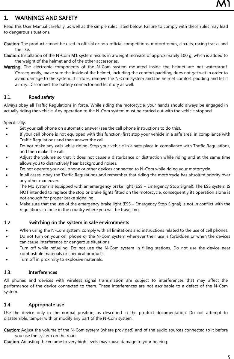  M1  5 1. WARNINGS AND SAFETY Read this User Manual carefully, as well as the simple rules listed below. Failure to comply with these rules may lead to dangerous situations.  Caution: The product cannot be used in official or non-official competitions, motordromes, circuits, racing tracks and the like. Caution: Installation of the N-Com M1 system results in a weight increase of approximately 100 g, which is added to the weight of the helmet and of the other accessories. Warning:  The  electronic  components  of  the  N-Com  system  mounted  inside  the  helmet  are  not  waterproof. Consequently, make sure the inside of the helmet, including the comfort padding, does not get wet in order to avoid damage to the system. If it does, remove the N-Com system and the helmet comfort padding and let it air dry. Disconnect the battery connector and let it dry as well.  1.1. Road safety Always obey all Traffic  Regulations in force.  While riding the motorcycle, your hands should always be engaged in actually riding the vehicle. Any operation to the N-Com system must be carried out with the vehicle stopped.   Specifically:  Set your cell phone on automatic answer (see the cell phone instructions to do this).  If your cell phone is not equipped with this function, first stop your vehicle in a safe area, in compliance with Traffic Regulations and then answer the call.  Do not make any calls while riding. Stop your vehicle in a safe place in  compliance with Traffic Regulations, and then make the call.  Adjust the  volume so that it does not  cause  a  disturbance or distraction while  riding and at the same  time allows you to distinctively hear background noises.  Do not operate your cell phone or other devices connected to N-Com while riding your motorcycle.  In all cases, obey the Traffic Regulations and remember that riding the motorcycle has absolute priority over any other maneuver.  The M1 system is equipped with an emergency brake light (ESS – Emergency Stop Signal). The ESS system IS NOT intended to replace the stop or brake lights fitted on the motorcycle, consequently its operation alone is not enough for proper brake signaling.   Make sure that the use of the emergency brake light (ESS – Emergency Stop Signal) is not in conflict with the regulations in force in the country where you will be travelling.  1.2. Switching on the system in safe environments  When using the N-Com system, comply with all limitations and instructions related to the use of cell phones.   Do not turn on your cell phone or the N-Com system whenever their use is forbidden or when the devices can cause interference or dangerous situations.  Turn  off  while  refueling.  Do  not  use  the  N-Com  system  in  filling  stations.  Do  not  use  the  device  near combustible materials or chemical products.  Turn off in proximity to explosive materials.  1.3. Interferences All  phones  and  devices  with  wireless  signal  transmission  are  subject  to  interferences  that  may  affect  the performance  of  the  device  connected  to  them.  These  interferences  are  not  ascribable  to  a  defect  of  the  N-Com system.  1.4. Appropriate use Use  the  device  only  in  the  normal  position,  as  described  in  the  product  documentation.  Do  not  attempt  to disassemble, tamper with or modify any part of the N-Com system.  Caution: Adjust the volume of the N-Com system (where provided) and of the audio sources connected to it before you use the system on the road. Caution: Adjusting the volume to very high levels may cause damage to your hearing. 