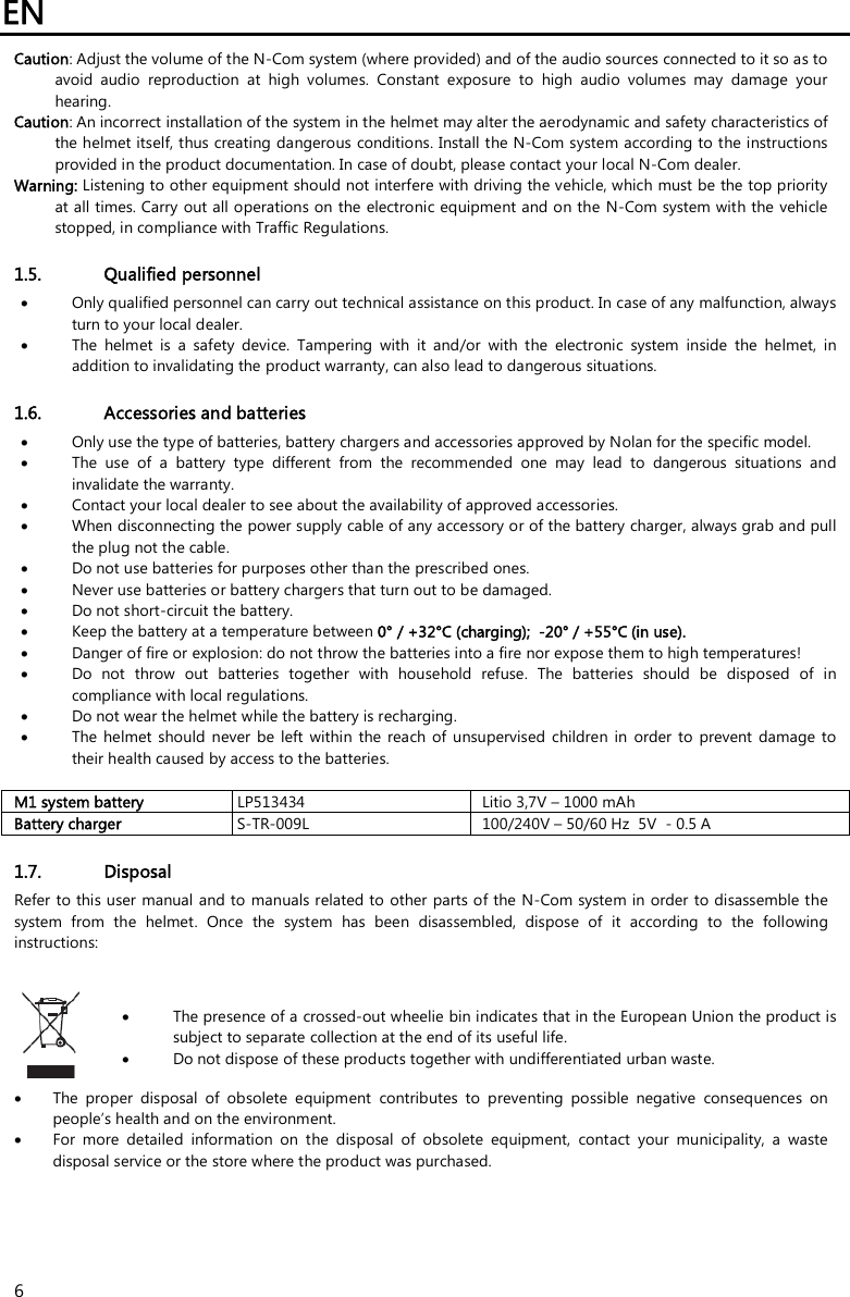 EN   6 Caution: Adjust the volume of the N-Com system (where provided) and of the audio sources connected to it so as to avoid  audio  reproduction  at  high  volumes.  Constant  exposure  to  high  audio  volumes  may  damage  your hearing.  Caution: An incorrect installation of the system in the helmet may alter the aerodynamic and safety characteristics of the helmet itself, thus creating dangerous conditions. Install the N-Com system according to the instructions provided in the product documentation. In case of doubt, please contact your local N-Com dealer. Warning: Listening to other equipment should not interfere with driving the vehicle, which must be the top priority at all times. Carry out all operations on the electronic equipment and on the N-Com system with the vehicle stopped, in compliance with Traffic Regulations.    1.5. Qualified personnel  Only qualified personnel can carry out technical assistance on this product. In case of any malfunction, always turn to your local dealer.  The  helmet  is  a  safety  device.  Tampering  with  it  and/or  with  the  electronic  system  inside  the  helmet,  in addition to invalidating the product warranty, can also lead to dangerous situations.  1.6. Accessories and batteries  Only use the type of batteries, battery chargers and accessories approved by Nolan for the specific model.  The  use  of  a  battery  type  different  from  the  recommended  one  may  lead  to  dangerous  situations  and invalidate the warranty.  Contact your local dealer to see about the availability of approved accessories.  When disconnecting the power supply cable of any accessory or of the battery charger, always grab and pull the plug not the cable.  Do not use batteries for purposes other than the prescribed ones.  Never use batteries or battery chargers that turn out to be damaged.  Do not short-circuit the battery.  Keep the battery at a temperature between 0° / +32°C (charging);  -20° / +55°C (in use).  Danger of fire or explosion: do not throw the batteries into a fire nor expose them to high temperatures!  Do  not  throw  out  batteries  together  with  household  refuse.  The  batteries  should  be  disposed  of  in compliance with local regulations.  Do not wear the helmet while the battery is recharging.  The  helmet  should  never  be  left  within  the reach  of  unsupervised  children  in  order  to  prevent  damage  to their health caused by access to the batteries.  M1 system battery   LP513434  Litio 3,7V – 1000 mAh Battery charger   S-TR-009L  100/240V – 50/60 Hz  5V  - 0.5 A  1.7. Disposal Refer to this user manual and to manuals related to  other parts of the N-Com system in order to disassemble the system  from  the  helmet.  Once  the  system  has  been  disassembled,  dispose  of  it  according  to  the  following instructions:    The presence of a crossed-out wheelie bin indicates that in the European Union the product is subject to separate collection at the end of its useful life.  Do not dispose of these products together with undifferentiated urban waste.   The  proper  disposal  of  obsolete  equipment  contributes  to  preventing  possible  negative  consequences  on people’s health and on the environment.  For  more  detailed  information  on  the  disposal  of  obsolete  equipment,  contact  your  municipality,  a  waste disposal service or the store where the product was purchased. 