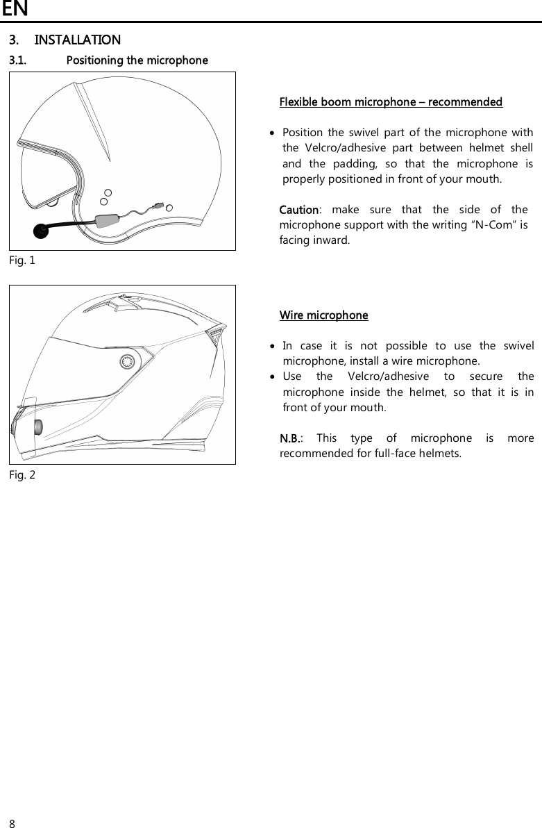 EN   8 3. INSTALLATION 3.1. Positioning the microphone   Fig. 1 Flexible boom microphone – recommended   Position  the swivel  part  of  the  microphone with the  Velcro/adhesive  part  between  helmet  shell and  the  padding,  so  that  the  microphone  is properly positioned in front of your mouth.   Caution:  make  sure  that  the  side  of  the microphone support with the writing “N-Com” is facing inward.   Fig. 2 Wire microphone   In  case  it  is  not  possible  to  use  the  swivel microphone, install a wire microphone.  Use  the  Velcro/adhesive  to  secure  the microphone  inside  the  helmet,  so  that  it  is  in front of your mouth.   N.B.:  This  type  of  microphone  is  more recommended for full-face helmets.  