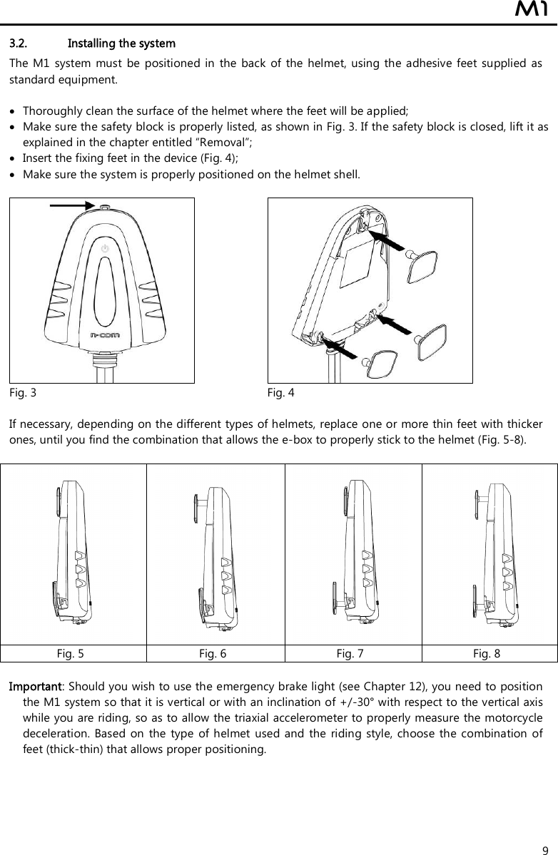  M1  9 3.2. Installing the system The M1  system  must  be positioned  in the back  of  the  helmet, using  the  adhesive  feet supplied  as standard equipment.   Thoroughly clean the surface of the helmet where the feet will be applied;  Make sure the safety block is properly listed, as shown in Fig. 3. If the safety block is closed, lift it as explained in the chapter entitled “Removal”;  Insert the fixing feet in the device (Fig. 4);  Make sure the system is properly positioned on the helmet shell.      Fig. 3  Fig. 4  If necessary, depending on the different types of helmets, replace one or more thin feet with thicker ones, until you find the combination that allows the e-box to properly stick to the helmet (Fig. 5-8).         Fig. 5  Fig. 6  Fig. 7  Fig. 8  Important: Should you wish to use the emergency brake light (see Chapter 12), you need to position the M1 system so that it is vertical or with an inclination of +/-30° with respect to the vertical axis while you are riding, so as to allow the triaxial accelerometer to properly measure the motorcycle deceleration. Based  on  the  type  of helmet  used and  the  riding style,  choose the combination  of feet (thick-thin) that allows proper positioning.  