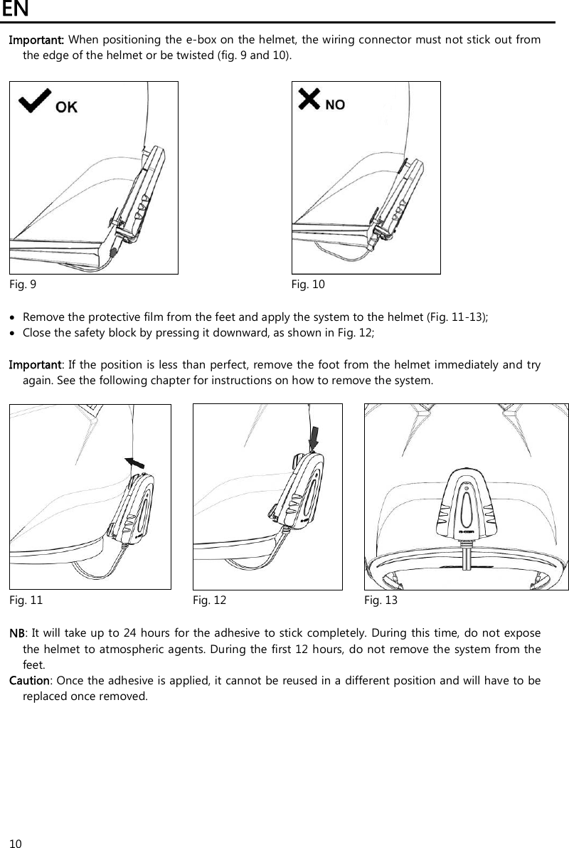 EN   10 Important: When positioning the e-box on the helmet, the wiring connector must not stick out from the edge of the helmet or be twisted (fig. 9 and 10).     Fig. 9  Fig. 10   Remove the protective film from the feet and apply the system to the helmet (Fig. 11-13);  Close the safety block by pressing it downward, as shown in Fig. 12;  Important: If the position is less than perfect, remove the foot from the helmet immediately and try again. See the following chapter for instructions on how to remove the system.      Fig. 11  Fig. 12  Fig. 13  NB: It will take up to 24 hours for the adhesive  to stick completely.  During this time, do not expose the helmet to atmospheric agents. During the first 12 hours, do not remove the system from the feet. Caution: Once the adhesive is applied, it cannot be reused in a different position and will have to be replaced once removed. 