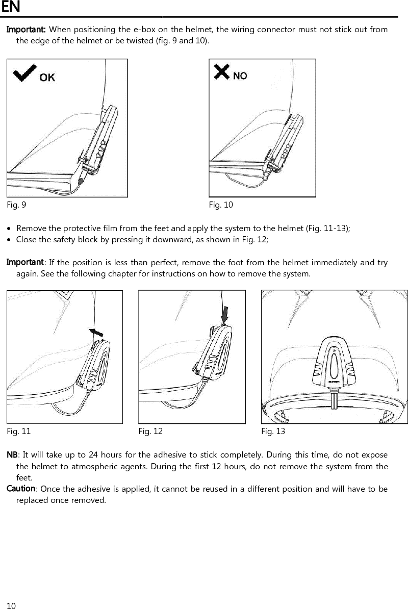 EN   10 Important: When positioning the e-box on the helmet, the wiring connector must not stick out from the edge of the helmet or be twisted (fig. 9 and 10).    Fig. 9 Fig. 10   Remove the protective film from the feet and apply the system to the helmet (Fig. 11-13);  Close the safety block by pressing it downward, as shown in Fig. 12;  Important: If the position is less than perfect, remove the foot from the helmet immediately and try again. See the following chapter for instructions on how to remove the system.     Fig. 11 Fig. 12 Fig. 13  NB: It will take up to 24 hours for the adhesive to stick completely. During this time, do not expose the helmet to atmospheric agents. During the first 12 hours, do not remove the system from the feet. Caution: Once the adhesive is applied, it cannot be reused in a different position and will have to be replaced once removed. 