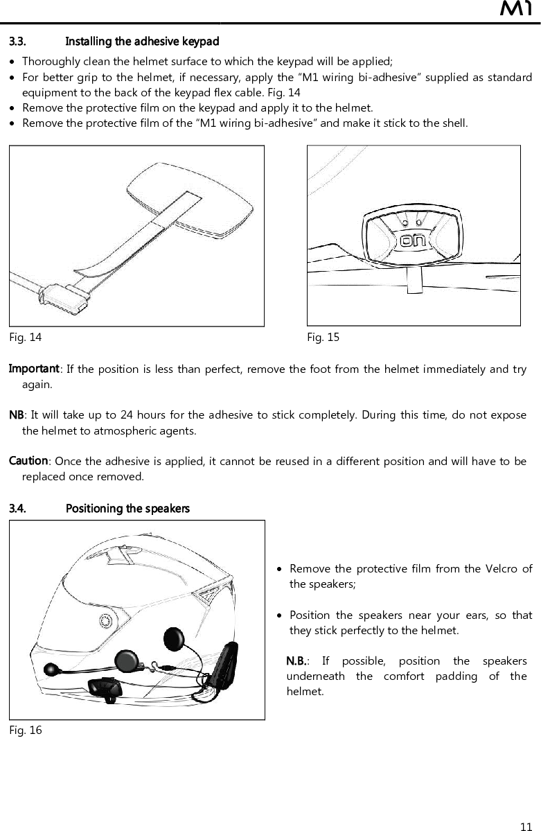  M1  11 3.3. Installing the adhesive keypad   Thoroughly clean the helmet surface to which the keypad will be applied;  For better grip to the helmet, if necessary, apply the “M1 wiring bi-adhesive” supplied as standard equipment to the back of the keypad flex cable. Fig. 14  Remove the protective film on the keypad and apply it to the helmet.  Remove the protective film of the “M1 wiring bi-adhesive” and make it stick to the shell.    Fig. 14 Fig. 15  Important: If the position is less than perfect, remove the foot from the helmet immediately and try again.  NB: It will take up to 24 hours for the adhesive to stick completely. During this time, do not expose the helmet to atmospheric agents.   Caution: Once the adhesive is applied, it cannot be reused in a different position and will have to be replaced once removed.  3.4. Positioning the speakers   Remove the  protective film  from the Velcro of the speakers;    Position  the  speakers  near  your  ears,  so  that they stick perfectly to the helmet.  N.B.:  If  possible,  position  the  speakers underneath  the  comfort  padding  of  the helmet. Fig. 16  