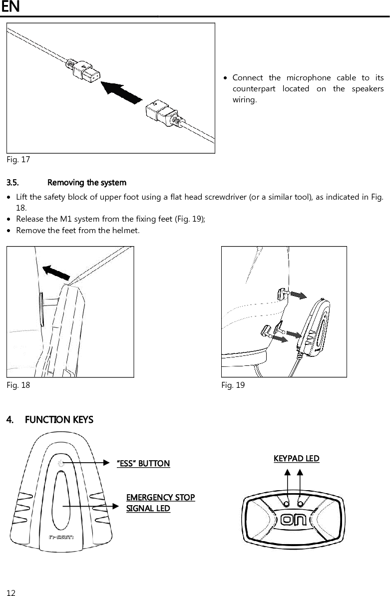 EN   12   Connect  the  microphone  cable  to  its counterpart  located  on  the  speakers wiring. Fig. 17   3.5. Removing the system  Lift the safety block of upper foot using a flat head screwdriver (or a similar tool), as indicated in Fig. 18.  Release the M1 system from the fixing feet (Fig. 19);  Remove the feet from the helmet.    Fig. 18 Fig. 19   4. FUNCTION KEYS          “ESS” BUTTON EMERGENCY STOP SIGNAL LED KEYPAD LED 