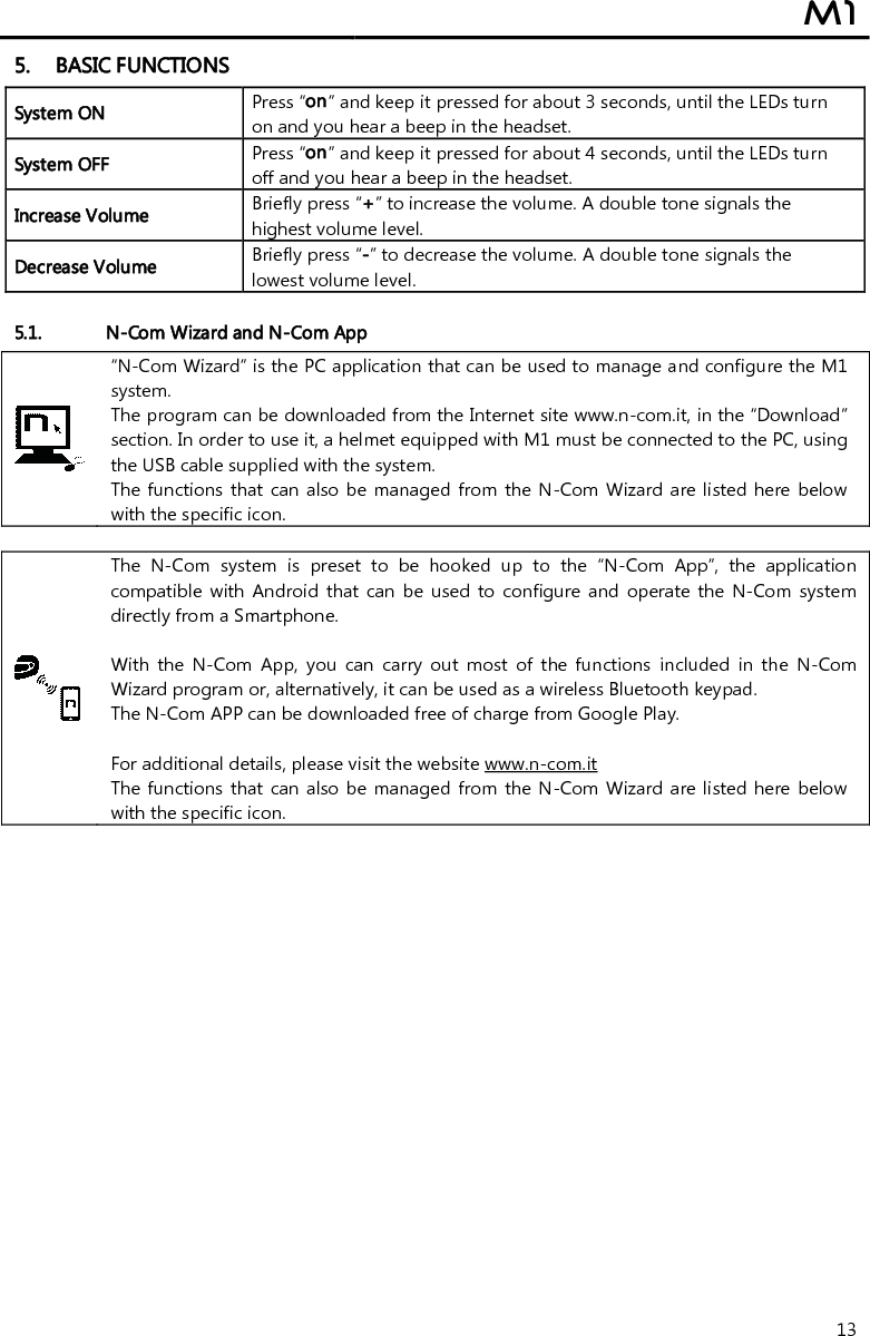  M1  13 5. BASIC FUNCTIONS System ON Press “on” and keep it pressed for about 3 seconds, until the LEDs turn on and you hear a beep in the headset. System OFF  Press “on” and keep it pressed for about 4 seconds, until the LEDs turn off and you hear a beep in the headset. Increase Volume Briefly press “+” to increase the volume. A double tone signals the highest volume level. Decrease Volume Briefly press “-” to decrease the volume. A double tone signals the lowest volume level.  5.1. N-Com Wizard and N-Com App  “N-Com Wizard” is the PC application that can be used to manage and configure the M1 system. The program can be downloaded from the Internet site www.n-com.it, in the “Download” section. In order to use it, a helmet equipped with M1 must be connected to the PC, using the USB cable supplied with the system. The functions  that  can also be managed from the N-Com Wizard are listed here below with the specific icon.   The  N-Com  system  is  preset  to  be  hooked  up  to  the  “N-Com  App”,  the  application compatible with  Android that  can  be  used  to  configure  and  operate  the  N-Com  system directly from a Smartphone.   With  the  N-Com  App,  you  can  carry  out  most  of  the  functions  included  in  the  N-Com Wizard program or, alternatively, it can be used as a wireless Bluetooth keypad. The N-Com APP can be downloaded free of charge from Google Play.  For additional details, please visit the website www.n-com.it The functions  that  can also be managed from the N-Com Wizard are listed here below with the specific icon.    