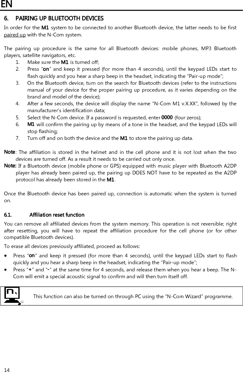 EN   14 6. PAIRING UP BLUETOOTH DEVICES In order for the M1 system to be connected to another Bluetooth device, the latter needs to be first paired up with the N-Com system.  The  pairing  up  procedure  is  the  same  for  all  Bluetooth  devices:  mobile  phones,  MP3  Bluetooth players, satellite navigators, etc. 1. Make sure the M1 is turned off; 2. Press  “on” and keep it pressed (for  more than 4 seconds), until the keypad LEDs start to flash quickly and you hear a sharp beep in the headset, indicating the “Pair-up mode”; 3. On the Bluetooth device, turn on the search for Bluetooth devices (refer to the instructions manual of your device for the proper pairing up procedure, as it varies depending on the brand and model of the device); 4. After a few seconds, the device will display the name “N-Com M1 v.X.XX”, followed by the manufacturer’s identification data; 5. Select the N-Com device. If a password is requested, enter 0000 (four zeros); 6. M1 will confirm the pairing up by means of a tone in the headset, and the keypad LEDs will stop flashing; 7. Turn off and on both the device and the M1 to store the pairing up data.  Note:  The  affiliation  is  stored  in  the helmet and  in  the  cell  phone  and it  is  not lost  when  the  two devices are turned off. As a result it needs to be carried out only once. Note: If a Bluetooth device (mobile phone or GPS) equipped with music player with Bluetooth A2DP player has already been paired up, the pairing up DOES NOT have to be repeated as the A2DP protocol has already been stored in the M1.  Once the Bluetooth device has been paired up, connection is automatic when the system is  turned on.   6.1. Affiliation reset function  You can remove all affiliated devices from the system memory. This operation is not reversible; right after  resetting,  you  will  have  to  repeat  the  affiliation  procedure  for  the  cell  phone  (or  for  other compatible Bluetooth devices). To erase all devices previously affiliated, proceed as follows:  Press “on” and  keep  it  pressed (for more than  4  seconds),  until  the  keypad LEDs  start  to flash quickly and you hear a sharp beep in the headset, indicating the “Pair-up mode”;  Press “+” and “-” at the same time for 4 seconds, and release them when you hear a beep. The N-Com will emit a special acoustic signal to confirm and will then turn itself off.   This function can also be turned on through PC using the “N-Com Wizard” programme.         