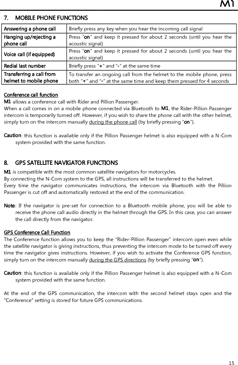  M1  15 7. MOBILE PHONE FUNCTIONS Answering a phone call  Briefly press any key when you hear the incoming call signal  Hanging up/rejecting a phone call  Press “on” and keep it pressed for about 2 seconds (until you hear the acoustic signal) Voice call (if equipped) Press “on” and keep it pressed for about 2 seconds (until you hear  the acoustic signal) Redial last number  Briefly press “+” and “-” at the same time Transferring a call from helmet to mobile phone  To transfer an ongoing call from the helmet to the mobile phone, press both “+” and “-” at the same time and keep them pressed for 4 seconds  Conference call function M1 allows a conference call with Rider and Pillion Passenger. When a call comes in on a mobile phone connected via Bluetooth to M1, the Rider-Pillion Passenger intercom is temporarily turned off. However, if you wish to share the phone call with the other helmet, simply turn on the intercom manually during the phone call (by briefly pressing “on”).   Caution: this function is available only if the Pillion Passenger helmet is also equipped with a N-Com system provided with the same function.    8. GPS SATELLITE NAVIGATOR FUNCTIONS M1 is compatible with the most common satellite navigators for motorcycles. By connecting the N-Com system to the GPS, all instructions will be transferred to the helmet. Every  time  the  navigator  communicates  instructions,  the  intercom  via  Bluetooth  with  the  Pillion Passenger is cut off and automatically restored at the end of the communication.  Note:  If  the  navigator  is  pre-set  for  connection  to  a  Bluetooth  mobile  phone,  you  will  be  able  to receive the phone call audio directly in the helmet through the GPS. In this case, you can answer the call directly from the navigator.  GPS Conference Call Function The Conference function allows you to keep the “Rider-Pillion Passenger” intercom open even while the satellite navigator is giving instructions, thus preventing the intercom mode to be turned off every time the navigator gives instructions. However, if you wish to activate the Conference GPS function, simply turn on the intercom manually during the GPS directions (by briefly pressing “on”).  Caution: this function is available only if the Pillion Passenger helmet is also equipped with a N-Com system provided with the same function.   At  the  end  of  the  GPS  communication,  the  intercom  with  the  second  helmet  stays  open  and  the &quot;Conference&quot; setting is stored for future GPS communications.        